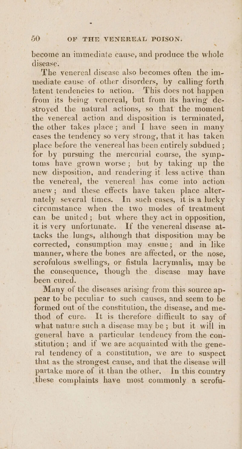 become an immediate cause, and produce the whole disease. The venereal disease also becomes often the im- mediate cause of other disorders, by calling forth latent tendencies to action. This does not happen from its being venereal, but from its having de- stroyed the natural actions, so that the moment the venereal action and disposition is terminated, the other takes place; and [ have seen in many cases the tendency so very strong, that it has taken place before the venereal has been entirely subdued ; for by pursuing the mercurial course, the symp- toms have grown worse; but by taking up the new disposition, and rendering it less active than the venereal, the venereal has come into action anew; and these effects have taken place alter- nately several times. In such cases, it 1s a lucky circumstance when the two modes of treatment can be united; but where they act in opposition, itis very unfortunate. If the venereal disease at- tacks the lungs, although that disposition may be corrected, consumption may ensue; and in like manner, where the bones are affected, or the nose, scrofulous swellings, or fistula lacrymalis, may be - the consequence, though the disease may have been cured. Many of the diseases arising from this source ap- pear to be peculiar to such causes, and seem to be formed out of the constitution, the disease, and me- thod of cure. It is therefore difficult to say of what nature such a disease may be; but it will in general have a particular tendency from the con- stitution; and if we are acquainted with the gene- ral tendency of a constitution, we are to suspect that as the strongest cause, and that the disease will partake more of it than the other. In this country these complaints have most commonly a scrofu-