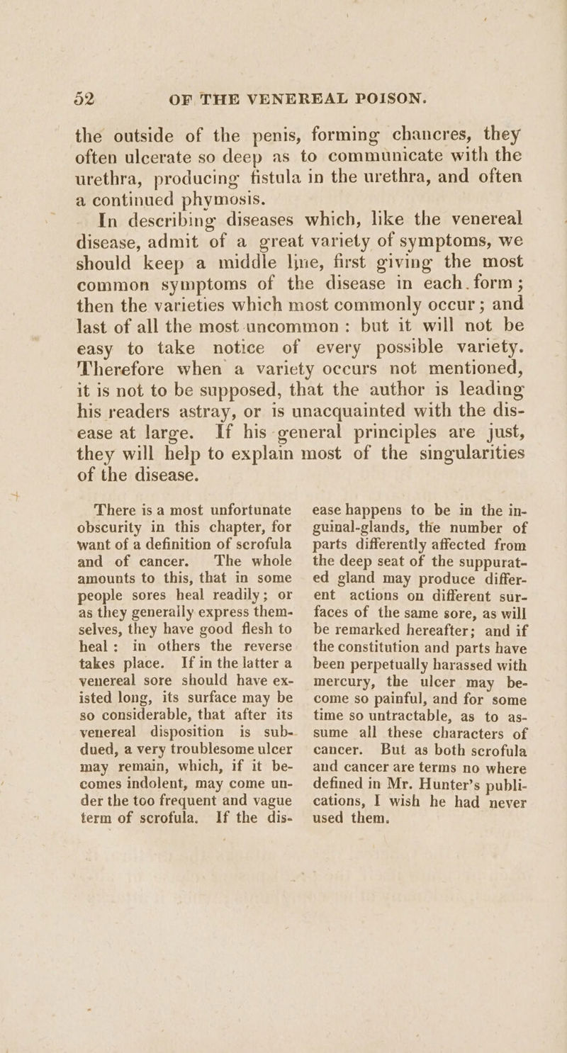 the outside of the penis, forming chancres, they often ulcerate so deep as to communicate with the urethra, producing fistula in the urethra, and often a continued phymosis. In describing diseases which, like the venereal disease, admit of a great variety of symptoms, we should keep a middle line, first giving the most common symptoms of the disease in each. form ; then the varieties which most commonly occur ; and last of all the most uncommon : but it will not be easy to take notice of every possible variety. Therefore when a variety occurs not mentioned, it is not to be supposed, that the author is leading his readers astray, or is unacquainted with the dis- ease at large. If his general principles are just, they will help to explain most of the singularities of the disease. There is a most unfortunate obscurity in this chapter, for want of a definition of scrofula and of cancer. The whole amounts to this, that in some people sores heal readily; or as they generally express them- selves, they have good flesh to heal: in others the reverse takes place. If in the latter a venereal sore should have ex- isted long, its surface may be so considerable, that after its venereal disposition is sub- dued, a very troublesome ulcer may remain, which, if it be- comes indolent, may come un- der the too frequent and vague term of scrofula. If the dis- ease happens to be in the in- guinal-glands, the number of parts differently affected from the deep seat of the suppurat- ed gland may produce differ- ent actions on different sur- faces of the same sore, as will be remarked hereafter; and if the constitution and parts have been perpetually harassed with mercury, the ulcer may be- come so painful, and for some time so untractable, as to as- sume all these characters of cancer. But as both scrofula and cancer are terms no where defined in Mr. Hunter’s publi- cations, I wish he had never used them.