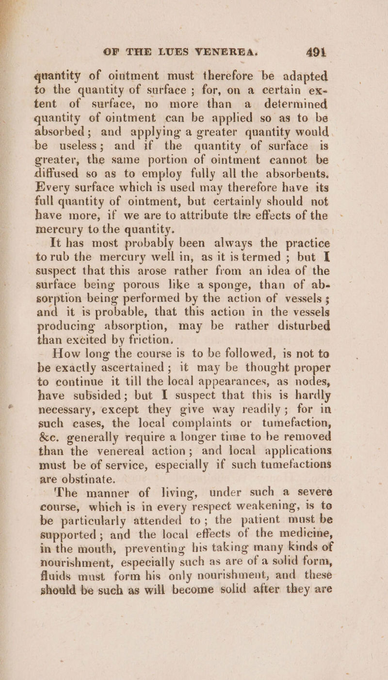 quantity of ointment must therefore be adapted to the quantity of surface ; for, on a certain ex- tent of surface, no more than a_ determined quantity of ointment can be applied so as to be absorbed; and applying a greater quantity would be useless; and if the quantity of surface is greater, the same portion of ointment cannot be diffused so as to employ fully all the absorbents. Every surface which is used may therefore have its full quantity of ointment, but certainly should not have more, if we are to attribute tlre effects of the mercury to the quantity. | It has most probably been always the practice torub the mercury well in, as it istermed ; but I suspect that this arose rather from an idea of the surface being porous like a sponge, than of ab- sorption being performed by the action of vessels ; and it is probable, that this action in the vessels producing absorption, may be rather disturbed than excited by friction. - How long the course is to be followed, is not to be exactly ascertained; it may be thought proper to continue it till the local appearances, as nodes, have subsided; but I suspect that this is hardly necessary, except they give way readily; for in such cases, the local complaints or tumefaction, &e. generally require a longer time to be removed than the venereal action; and local applications must be of service, especially if such tumefactions are obstinate. The manner of living, under such a severe course, which is in every respect weakening, is to be particularly attended to; the patient must be supported ; and the local effects of the medicine, in the mouth, preventing his taking many kinds of nourishment, especially such as are of a solid form, fluids must form his only nourishment, and these should be such as will become solid after they are