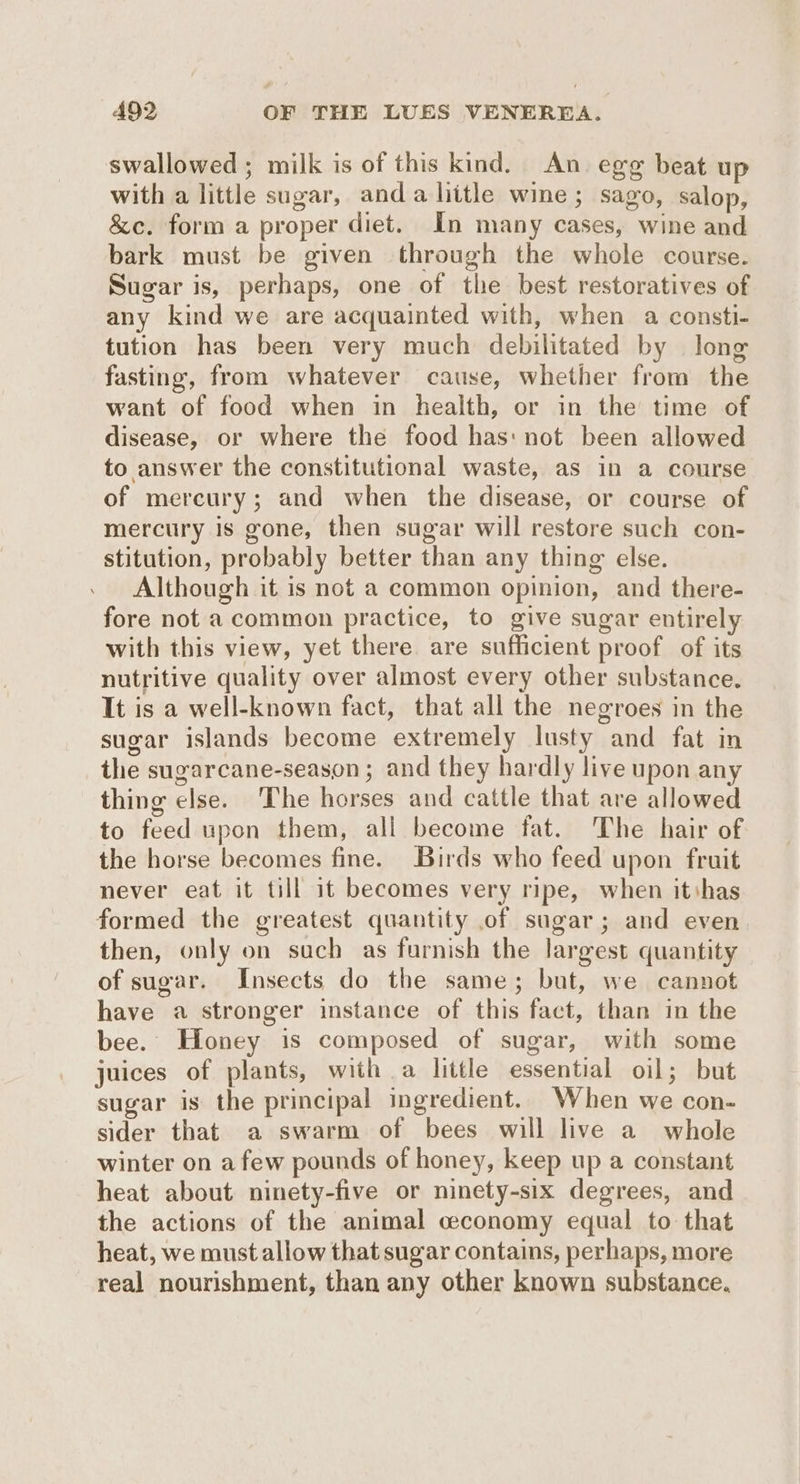 swallowed; milk is of this kind. An egg beat up with a little sugar, anda litle wine; sago, salop, &amp;c. form a proper diet. In many cases, wine and bark must be given through the whole course. Sugar is, perhaps, one of the best restoratives of any kind we are acquainted with, when a consti- tution has been very much debilitated by long fasting, from whatever cause, whether from the want of food when in health, or in the time of disease, or where the food has: not been allowed to answer the constitutional waste, as in a course of mercury; and when the disease, or course of mercury is gone, then sugar will restore such con- stitution, probably better than any thing else. Although it is not a common opinion, and there- fore not a common practice, to give sugar entirely with this view, yet there are sufficient proof of its nutritive quality over almost every other substance. It is a well-known fact, that all the negroes in the sugar islands become extremely lusty and fat in the sugarcane-season ; and they hardly live upon any thing else. The horses and cattle that are allowed to feed upon them, all become fat. The hair of the horse becomes fine. Birds who feed upon fruit never eat it till it becomes very ripe, when itihas formed the greatest quantity of sugar; and even then, only on such as furnish the largest quantity of sugar. Insects do the same; but, we cannot have a stronger instance of this fact, than in the bee. Honey is composed of sugar, with some juices of plants, with a little essential oil; but sugar is the principal ingredient. When we con- sider that a swarm of bees will live a whole winter on afew pounds of honey, keep up a constant heat about ninety-five or ninety-six degrees, and the actions of the animal ceconomy equal to that heat, we must allow that sugar contains, perhaps, more real nourishment, than any other known substance.