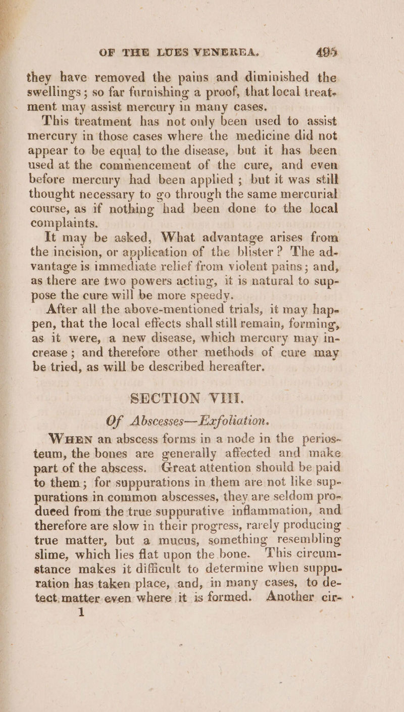 they have removed the pains and diminished the swellings; so far furnishing a proof, that local treat- ~ ment may assist mercury 1n Many Cases. This treatment has not only been used to assist mercury in those cases where the medicine did not appear to be equal to the disease, but it has been used at the commencement of the cure, and even before mercury had been applied ; but it was still thought necessary to go through the same mercurial course, as if nothing had been done to the local complaints. , It may be asked, What advantage arises from the incision, or application of the blister? The ad- vantage is immediate relief from violent pains; and, as there are two powers acting, it is natural to sup- pose the cure will be more speedy. After all the above-mentioned trials, it may hap- pen, that the local effects shall still remain, forming, as it were, a new disease, which mercury may in- crease ; and therefore other methods of cure may be tried, as will be described hereafter. SECTION VEIT. Of Abscesses—Exfoliation. WHEN an abscess forms in a node in the perios- teum, the bones are generally affected and make part of the abscess. Great attention should be paid to them; for suppurations in them are not like sup- purations in common abscesses, they are seldom pro- dueed from the true suppurative inflammation, and therefore are slow in their progress, rarely producing . true matter, but a mucus, something resembling slime, which lies flat upon the bone. This circum- stance makes it difficult to determine when suppu- ration has taken place, and, in many cases, to de- tect; matter.even where it is formed. Another cir- - 1 ,
