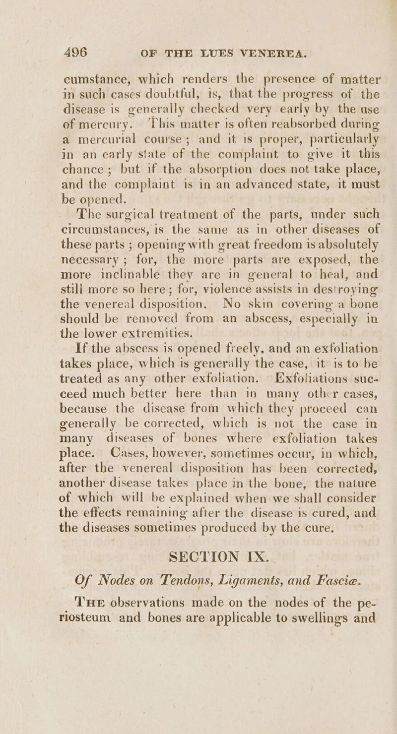 cumstance, which renders the presence of matter in such cases doubtful, is, that the progress of the disease is generally checked very early by the use of mercury. ‘This matter is often reabsorbed during a mercurial course; and it 1s proper, particularly in an early state of the complaint to give it this chance ; but if the absorption does not take place, and the complaint is in an advanced state, it must be opened. The surgical treatment of the parts, under such circuistances,’ is the same as in other diseases of these parts ; opening with great freedom is absolutely necessary ; for, the more parts are exposed, the more inclinable they are in general to heal, and stili more so here; for, violence assists in destroying the venereal disposition. No skin covering a bone should be removed from an abscess, especially in the lower extremities. If the abscess is opened freely, and an exfoliation takes place, which is generally the case, it is to be treated as any other exfoliation. Eufotiations suc- ceed much better here than in many othcr cases, because the disease from which they proceed can generally be corrected, which is not the case in many diseases of None where exfoliation takes place. Cases, however, sometimes occur, in which, after the venereal disposition has been corrected, another disease takes place in the bone, the nature of which will be explained when we shall consider the effects remaining after the disease is cured, and the diseases sometimes produced by the cure. SECTION IX. | Of Nodes on Tendons, Ligaments, and Fascie. THE observations made on the nodes of the pe- riosteum and bones are a pplicable to swellings and