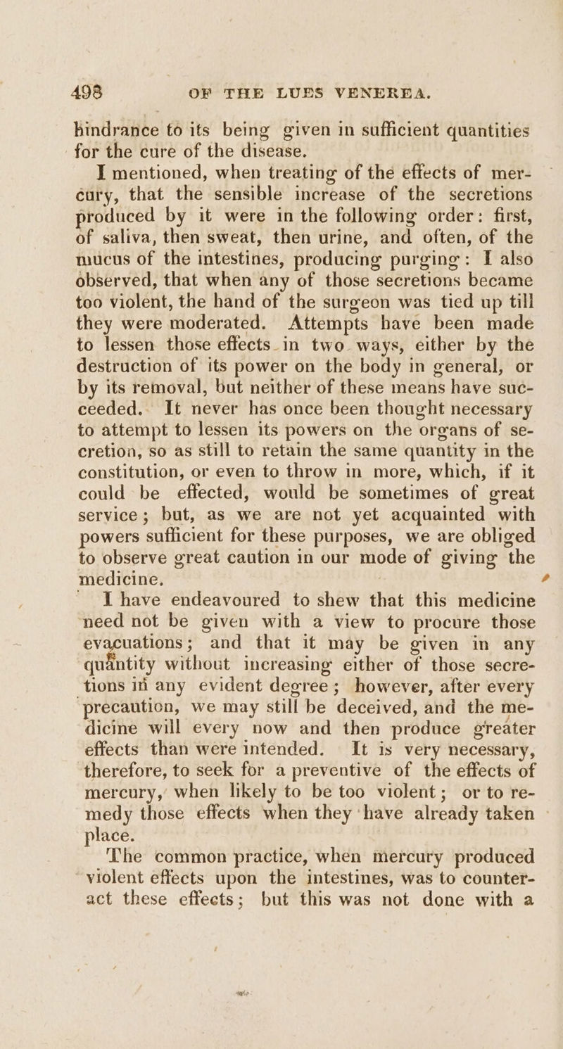 hindrance to its being given in sufficient quantities for the cure of the disease. I mentioned, when treating of the effects of mer- cury, that the sensible increase of the secretions produced by it were in the following order: first, of saliva, then sweat, then urine, and often, of the mucus of the intestines, producing purging: I also observed, that when any of those secretions became too violent, the hand of the surgeon was tied up till they were moderated. Attempts have been made to lessen those effects_in two. ways, either by the destruction of its power on the body in general, or by its removal, but neither of these means have suc- ceeded. It never has once been thought necessary to attempt to lessen its powers on the organs of se- cretion, so as still to retain the same quantity in the constitution, or even to throw in more, which, if it could be effected, would be sometimes of great service; but, as we are not yet acquainted with powers sufficient for these purposes, we are obliged to observe great caution in our mode of giving the medicine. | _ [have endeavoured to shew that this medicine need not be given with a view to procure those evacuations; and that it may be given in any quantity without increasing either of those secre- tions in any evident degree; however, after every precaution, we may still he deceived, and the me- dicine will every now and then produce greater effects than were intended. It is very necessary, therefore, to seek for a preventive of the effects of mercury, when likely to be too violent; or to re- a place. The common practice, when mercury produced violent effects upon the intestines, was to counter- act these effects; but this was not done with a