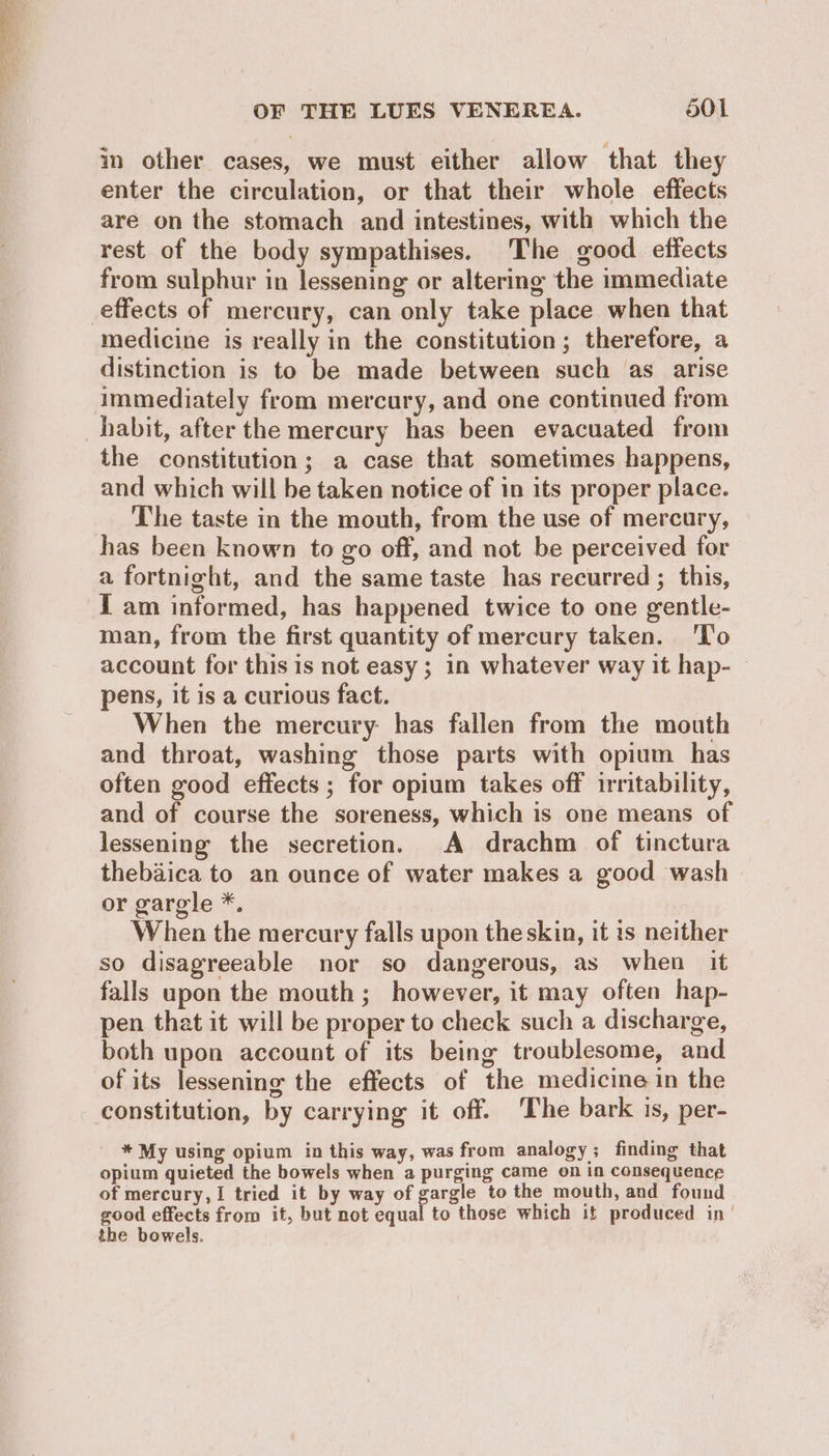 OF THE LUES VENEREA. o0l in other cases, we must either allow that they enter the circulation, or that their whole effects are on the stomach and intestines, with which the rest of the body sympathises. The good effects from sulphur in lessening or altering the immediate medicine is really in the constitution ; therefore, a distinction is to be made between such as arise immediately from mercury, and one continued from habit, after the mercury has been evacuated from the constitution; a case that sometimes happens, and which will be taken notice of in its proper place. The taste in the mouth, from the use of mercury, a fortnight, and the same taste has recurred ; this, I am informed, has happened twice to one gentle- man, from the first quantity of mercury taken. ‘l'o account for this is not easy; in whatever way it hap- | pens, it is a curious fact. When the mercury has fallen from the mouth and throat, washing those parts with opium has often good effects ; for opium takes off irritability, and of course the soreness, which is one means of lessening the secretion. A drachm of tinctura thebadica to an ounce of water makes a good wash or gargle *. When the mercury falls upon the skin, it 1s neither so disagreeable nor so dangerous, as when it falls upon the mouth; however, it may often hap- pen that it will be proper to check such a discharge, both upon account of its being troublesome, and of its lessening the effects of the medicine in the constitution, by carrying it off. The bark is, per- * My using opium in this way, was from analogy ; finding that opium quieted the bowels when a purging came on in consequence of mercury,1 tried it by way of gargle to the mouth, and found good effects from it, but not equal to those which it produced in’ the bowels.