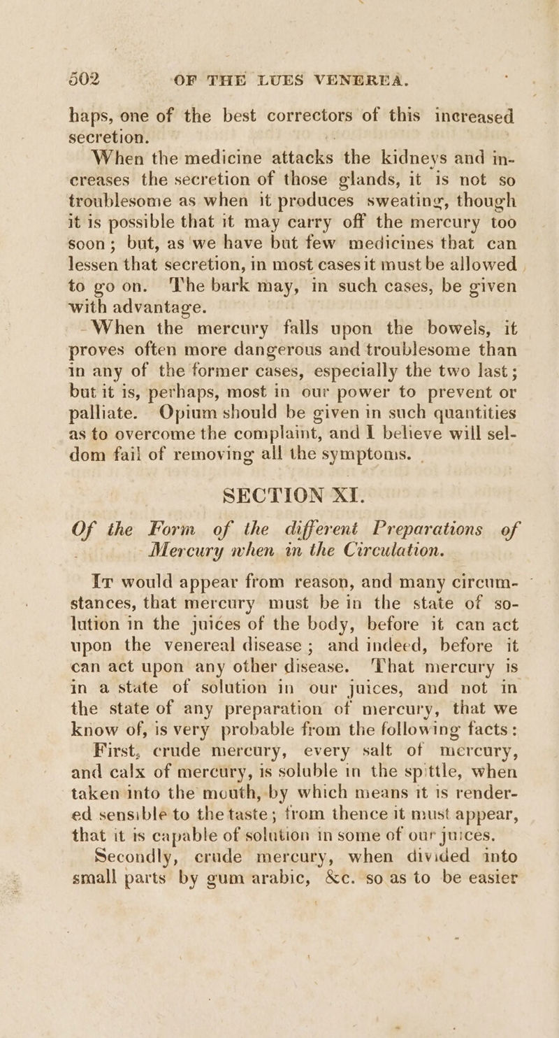 haps, one of the best correctors of this increased secretion. When the medicine sitheles the kidneys and in- creases the secretion of those glands, it is not so troublesome as when it produces sweating, though it is possible that it may carry off the mercury too soon; but, as we have but few medicines that can lessen that secretion, in most cases it must be allowed | to goon. ‘The bark may, in such cases, be given with advantage. -~When the mercury falls upon the bowels, it proves often more dangerous and troublesome than in any of the former cases, especially the two last; but it is, perhaps, most in our power to prevent or palliate. Opium should be given in such quantities as to overcome the complaint, and I believe will sel- dom fail of removing all the symptoms. SECTION XI. oY the Form of the different Preparations of Mercury when in the Circulation. Ir would appear from reason, and many circum. ~ stances, that mercury must be in the state of so- lution in the juices of the body, before it can act upon the venereal disease ; and indeed, before it can act upon any other disease. That mercury is in a state of solution in our juices, and not in the state of any preparation of mercury, that we know of, is very probable from the following facts: First, crude mercury, every salt of mercury, and calx of mercury, is soluble in the spittle, when taken into the mouth, by which means it is render- ed sensible to the taste; from thence it must appear, that it is capable of solution in some of our juices. Secondly, crude mercury, when divided into small parts by gum arabic, &c. so as to be easier
