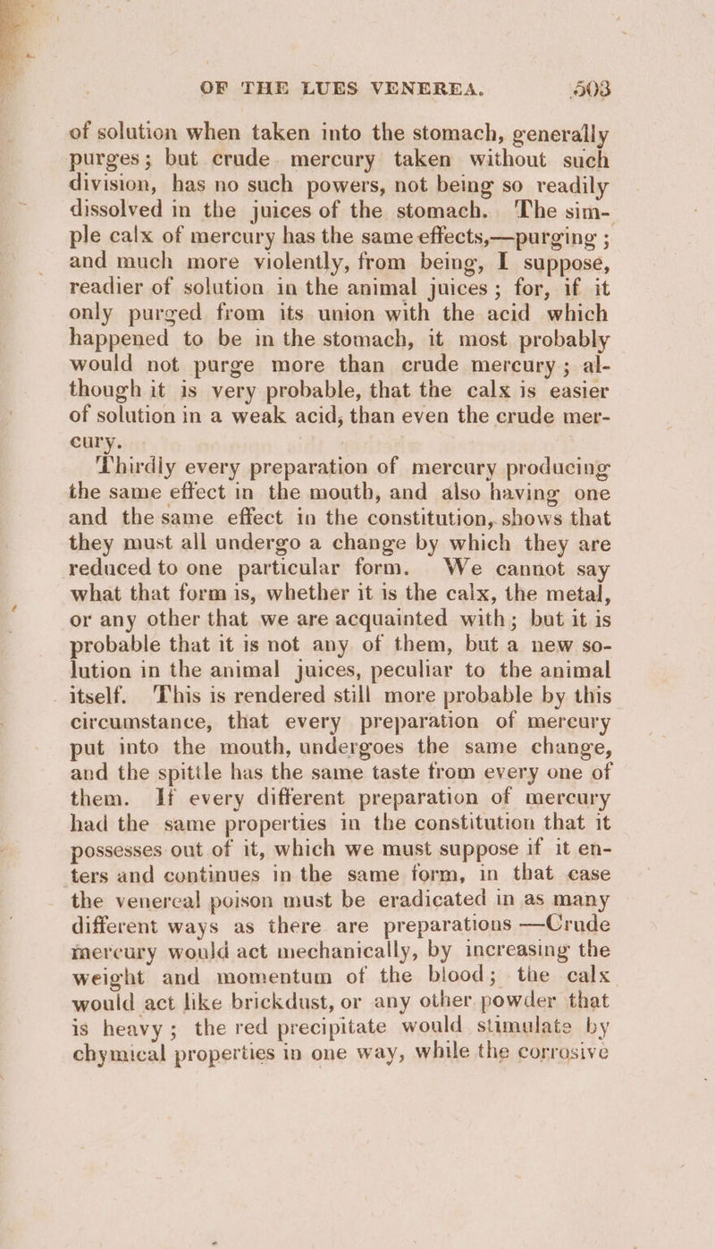 of solution when taken into the stomach, generally purges; but crude. mercury taken without such division, has no such powers, not being so readily dissolved in the juices of the stomach. 'The sim- ple calx of mercury has the same effects,—purging ; and much more violently, from being, I suppose, readier of solution in the animal juices ; for, if it only purged from its union with the acid which happened to be in the stomach, it most probably would not purge more than crude mercury; al- though it is very probable, that the calx is easier of solution in a weak acid, than even the crude mer- eury. | ‘Thirdly every preparation of mercury producing the same effect in the mouth, and also having one and the same effect in the constitution, shows that they must all undergo a change by which they are reduced to one particular form. We cannot say what that form is, whether it is the calx, the metal, or any other that we are acquainted with; but it is probable that it is not any of them, but a new so- Jution in the animal juices, peculiar to the animal itself. ‘This is rendered still more probable by this circumstance, that every preparation of mercury put into the mouth, undergoes the same change, and the spittle has the same taste from every one of them. Ii every different preparation of mercury had the same properties in the constitution that it possesses out of it, which we must suppose if it en- ters and continues in the same form, in that case the venereal poison must be eradicated in as many different ways as there are preparations —Crude mercury would act mechanically, by increasing the weight and momentum of the blood; the calx would act like brickdust, or any other. powder that is heavy; the red precipitate would stimulate by chymical properties in one way, while the corrosive