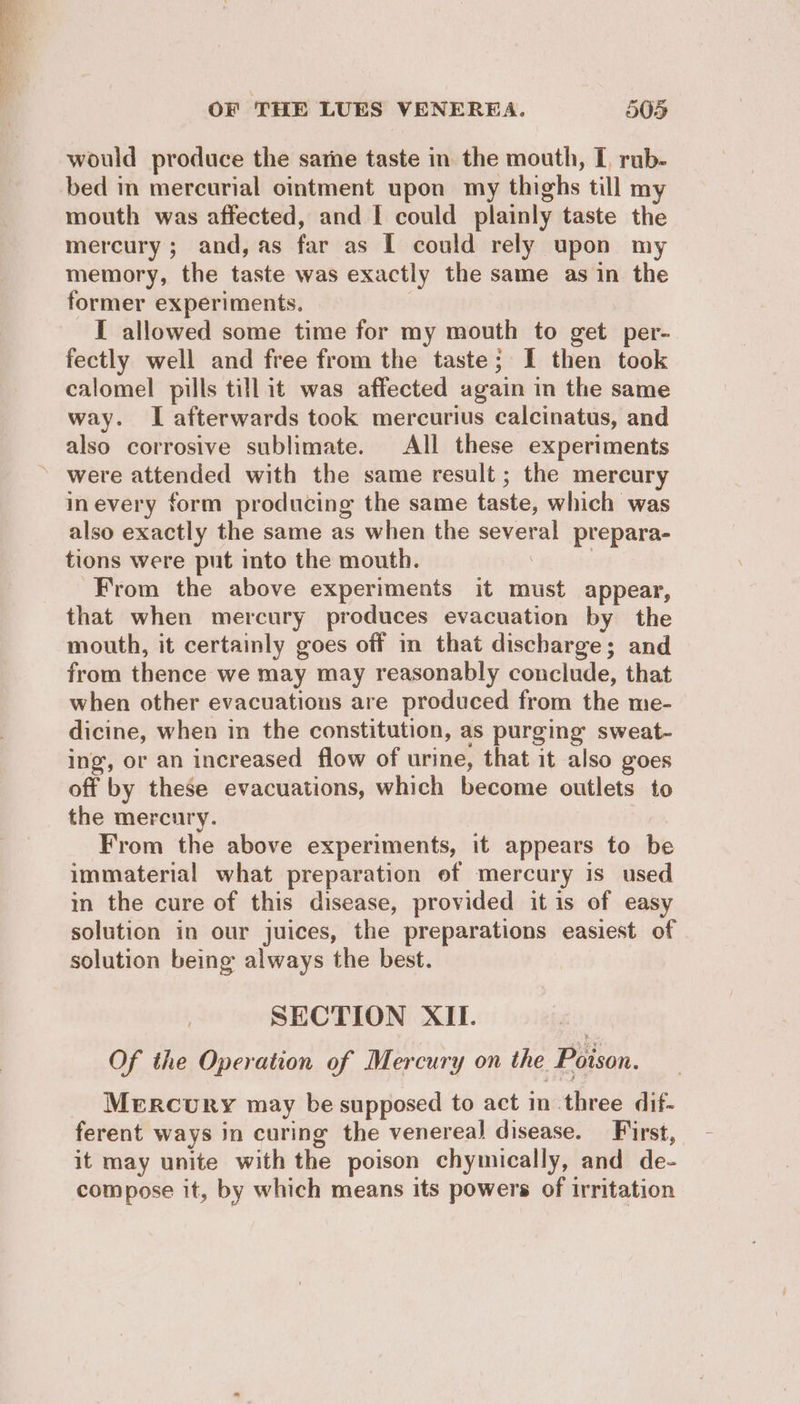 would produce the sate taste in the mouth, L rub- bed in mercurial ointment upon my thighs till my mouth was affected, and I could plainly taste the mercury ; and, as far as I could rely upon my memory, the taste was exactly the same as in the former experiments. : I allowed some time for my mouth to get per- fectly well and free from the taste; I then took calomel pills till it was affected again in the same way. I afterwards took mercurius calcinatus, and also corrosive sublimate. All these experiments » were attended with the same result ; the mercury inevery form producing the same taste, which was also exactly the same as when the several prepara- tions were put into the mouth. 3 : From the above experiments it must appear, that when mercury produces evacuation by the mouth, it certainly goes off in that discharge; and from thence we may may reasonably conclude, that when other evacuations are produced from the me- dicine, when in the constitution, as purging sweat- ing, or an increased flow of urine, that it also goes off by these evacuations, which become outlets to the mercury. ; From the above experiments, it appears to be immaterial what preparation ef mercury is used in the cure of this disease, provided it is of easy solution in our juices, the preparations easiest of solution being always the best. SECTION XII. Of the Operation of Mercury on the Poison. Mercury may be supposed to act in three dif- ferent ways in curing the venereal disease. First, it may unite with the poison chymically, and de- compose it, by which means its powers of irritation
