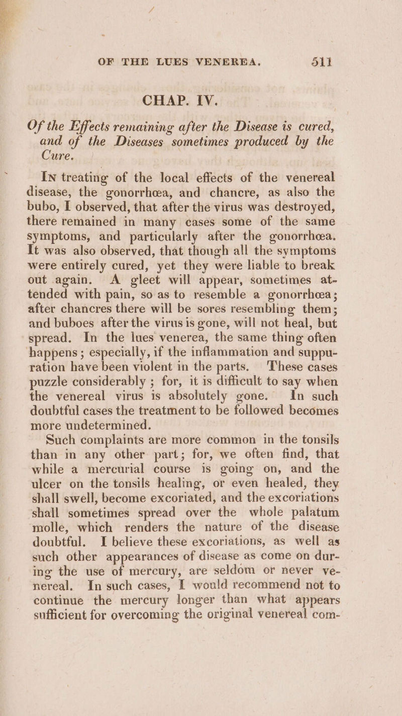 ~ OF THE LUES VENERBEA. oli CHAP. IV. Of the Effects remaining after the Disease is cured, and of the Diseases sometimes produced by the Cure. | IN treating of the local effects of the venereal disease, the gonorrhoea, and chancre, as also the bubo, I observed, that after the virus was destroyed, there remained in many cases some of the same symptoms, and particularly after the gonorrhcea. It was also observed, that though all the symptoms were entirely cured, yet they were liable to break out again. A gileet will appear, sometimes at- tended with pain, so as to resemble a gonorrhea; after chancres there will be sores resembling them; and buboes after the virus is gone, will not heal, but spread. In the lues venerea, the same thing often happens ; especially, if the inflammation and suppu- ration have been violent in the parts. ‘These cases puzzle considerably ; for, it is difficult to say when the venereal virus is absolutely gone. In such doubtful cases the treatment to be followed becomes more undetermined. Such complaints are more common in the tonsils than in any other part; for, we often find, that while a mercurial course is going on, and the ulcer on the tonsils healing, or even healed, they shall swell, become excoriated, and the excoriations shall sometimes spread over the whole palatum molle, which renders the nature of the disease doubtful. I believe these excoriations, as well as such other appearances of disease as come on dur- ing the use of mercury, are seldom or never ve- nereal. In such cases, I would recommend not to continue the mercury longer than what appears sufficient for overcoming the original venereal com-