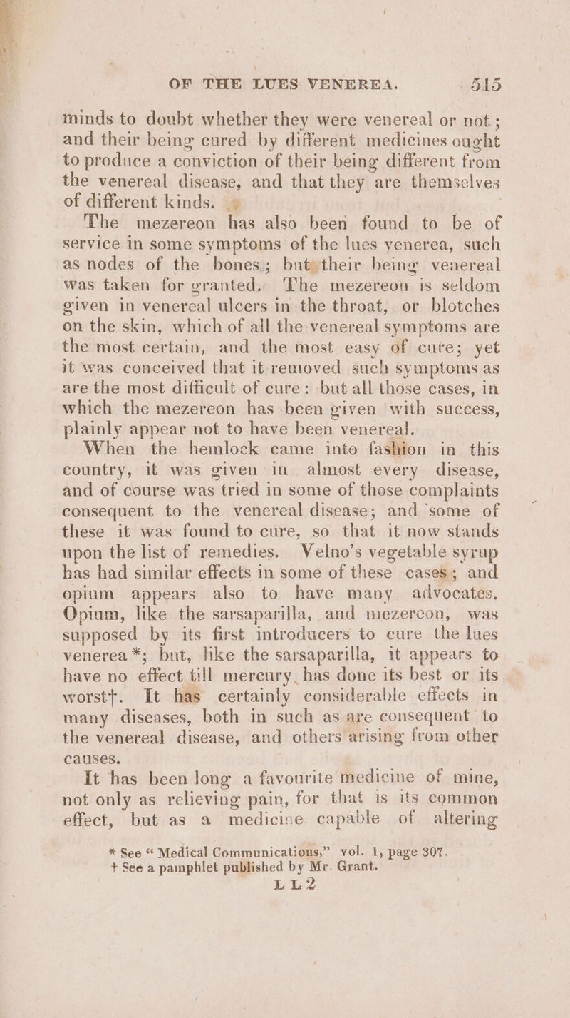 minds to doubt whether they were venereal or not; and their bemg cured by different medicines ought to produce a conviction of their being different from the venereal disease, and that they are themselves of different kinds. | | The mezereon has also been found to be of service in some symptoms of the lues venerea, such as nodes of the bones; but» their being venereal was taken for granted.. The mezereon is seldom given in venereal ulcers in the throat,. or blotches on the skin, which of all the venereal symptoms are the most certain, and the most easy of cure; yet it was conceived that it removed such symptoms as are the most difficult of cure: but all those cases, in which the mezereon has -been given with success, plainly appear not to have been venereal. When the hemlock came inte fashion in this country, it was given in almost every disease, and of course was tried in some of those complaints consequent to the venereal disease; and ‘some of these it was found to cure, so that it now stands upon the list of remedies. Velno’s vegetable syrup has had similar effects in some of these cases; and opium appears also to have many advocates, Opium, like the sarsapanlla, and mezereon, was supposed by its first introducers to cure the lues venerea *; but, like the sarsaparilla, it appears to have no effect till mercury, has done its best or its | worstt. It has certainly considerable effects in many diseases, both in such as are consequent to the venereal disease, and others arising from other causes. It has been long a favourite medicine of mine, not only as relieving pain, for that is its common effect, but as a medicine capable of altering * See “ Medical Communications,” vol. 1, page 307. + See a pamphlet published by Mr. Grant. Lis?