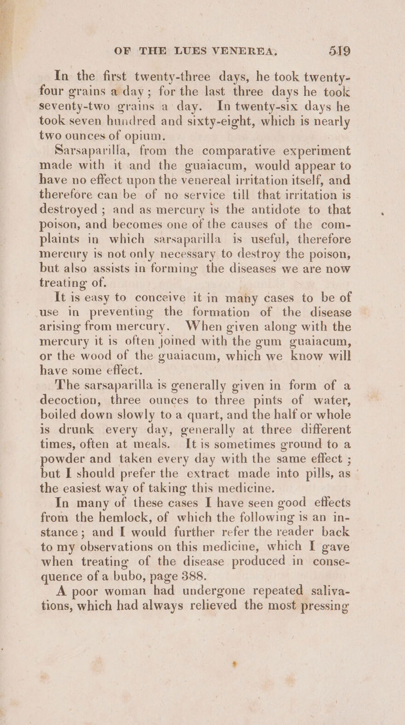 In the first twenty-three days, he took twenty- four grains a day; for the last three days he took seventy-two grains a’ day. In twenty-six days he took seven hundred and sixty-eight, which is nearly two ounces of opium. Sarsaparilla, from the comparative experiment made with it and the guaiacum, would appear to have no effect upon the venereal irritation itself, and therefore can be of no service till that irritation is destroyed ; and as mercury is the antidote to that poison, and becomes one of the causes of the com- plaints in which sarsaparilla is useful, therefore mercury is not only necessary to destroy the poison, but also assists in forming the diseases we are now treating of. It is easy to conceive it in many cases to be of arising from mercury. When given along with the mercury it is often joined with the gum guaiacum, or the wood of the guaiacum, which we know will have some effect. ; The sarsaparilla is generally given in form of a decoction, three ounces to three pints of water, boiled down slowly to a quart, and the half or whole is drunk every day, generally at three different times, often at meals. It is sometimes ground to a powder and taken every day with the same effect ; but I should prefer the extract made into pills, as the easiest way of taking this medicine. In many of these cases I have seen good effects from the hemlock, of which the following is an in- stance; and [I would further refer the reader back to my observations on this medicine, which I gave when treating of the disease produced in conse- quence of a bubo, page 388. A poor woman had undergone repeated saliva- tions, which had always relieved the most pressing