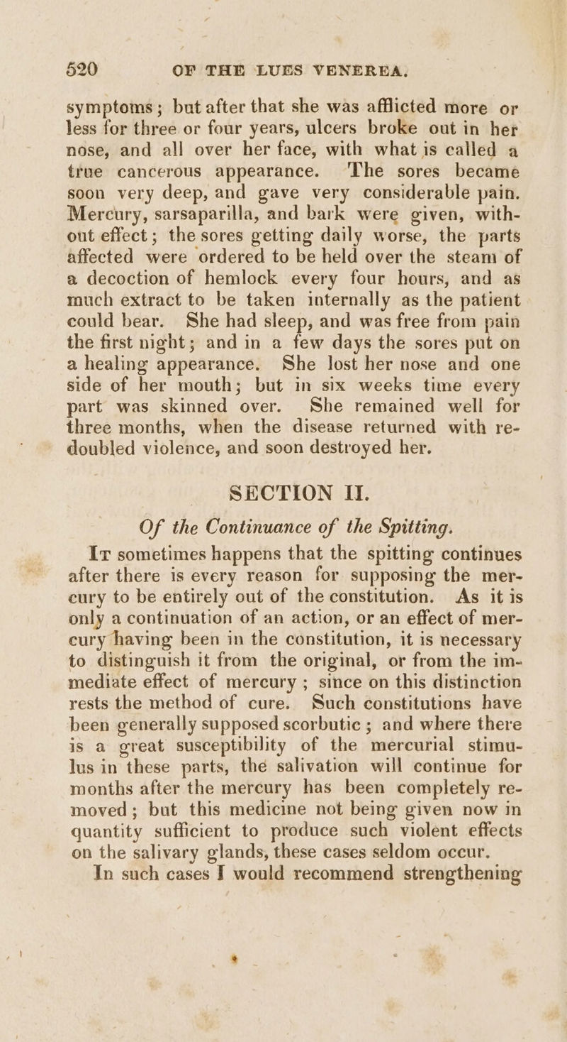 symptoms; but after that she was afflicted more or less for three or four years, ulcers broke out in her nose, and all over her face, with what is called a true cancerous appearance. ‘The sores became soon very deep, and gave very considerable pain. Mercury, sarsaparilla, and bark were given, with- out effect; the sores getting daily worse, the parts affected were ordered to be held over the steam of a decoction of hemlock every four hours, and as rouch extract to be taken internally as the patient could bear. She had sleep, and was free from pain the first night; and in a few days the sores put on a healing appearance. She lost her nose and one side of her mouth; but in six weeks time every part was skinned over. She remained well for three months, when the disease returned with re- doubled violence, and soon destroyed her. SECTION II. Of the Continuance of the Spitting. Ir sometimes happens that the spitting continues after there is every reason for supposing the mer- cury to be entirely out of the constitution. As it is only a continuation of an action, or an effect of mer- cury having been in the constitution, it is necessary to distinguish it from the original, or from the im- mediate effect of mercury ; since on this distinction rests the method of cure. Such constitutions have been generally supposed scorbutic ; and where there is a great susceptibility of the mercurial stimu- lus in these parts, thé salivation will continue for months after the mercury has been completely re- moved; but this medicine not being given now in quantity sufficient to produce such violent effects on the salivary glands, these cases seldom occur. In such cases J would recommend strengthening