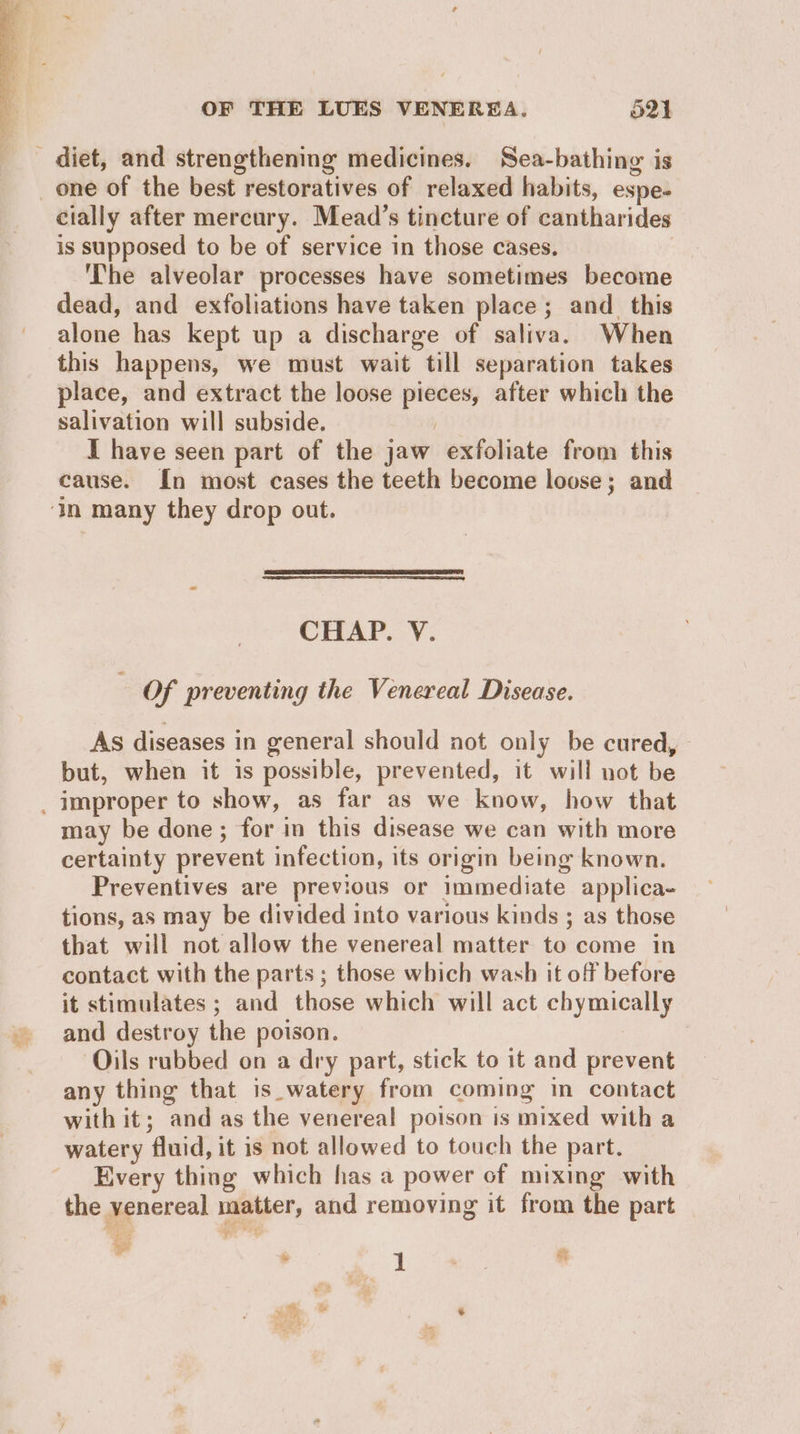 diet, and strengthening medicines. Sea-bathing is _one of the best restoratives of relaxed habits, espe- cially after mercury. Mead’s tincture of cantharides is supposed to be of service in those cases. : The alveolar processes have sometimes become dead, and exfoliations have taken place; and_ this alone has kept up a discharge of saliva. When this happens, we must wait till separation takes place, and extract the loose pieces, after which the salivation will subside. I have seen part of the jaw exfoliate from this cause. In most cases the teeth become loose; and ‘in many they drop out. CHAP. V. Of preventing the Venereal Disease. As diseases in general should not only be cured, - but, when it is possible, prevented, it will not be _ improper to show, as far as we know, how that may be done; for in this disease we can with more certainty prevent infection, its origin being known. Preventives are previous or immediate applica- tions, as may be divided into various kinds ; as those that will not allow the venereal matter to come in contact with the parts ; those which wash it off before it stimulates ; and those which will act chymically and destroy the poison. | Oils rubbed on a dry part, stick to it and prevent any thing that is_watery from coming in contact with it; and as the venereal poison is mixed with a watery fluid, it is not allowed to touch the part. Every thing which has a power of mixing with the venereal matter, and removing it from the part Bg ¥ why &amp; 1 se