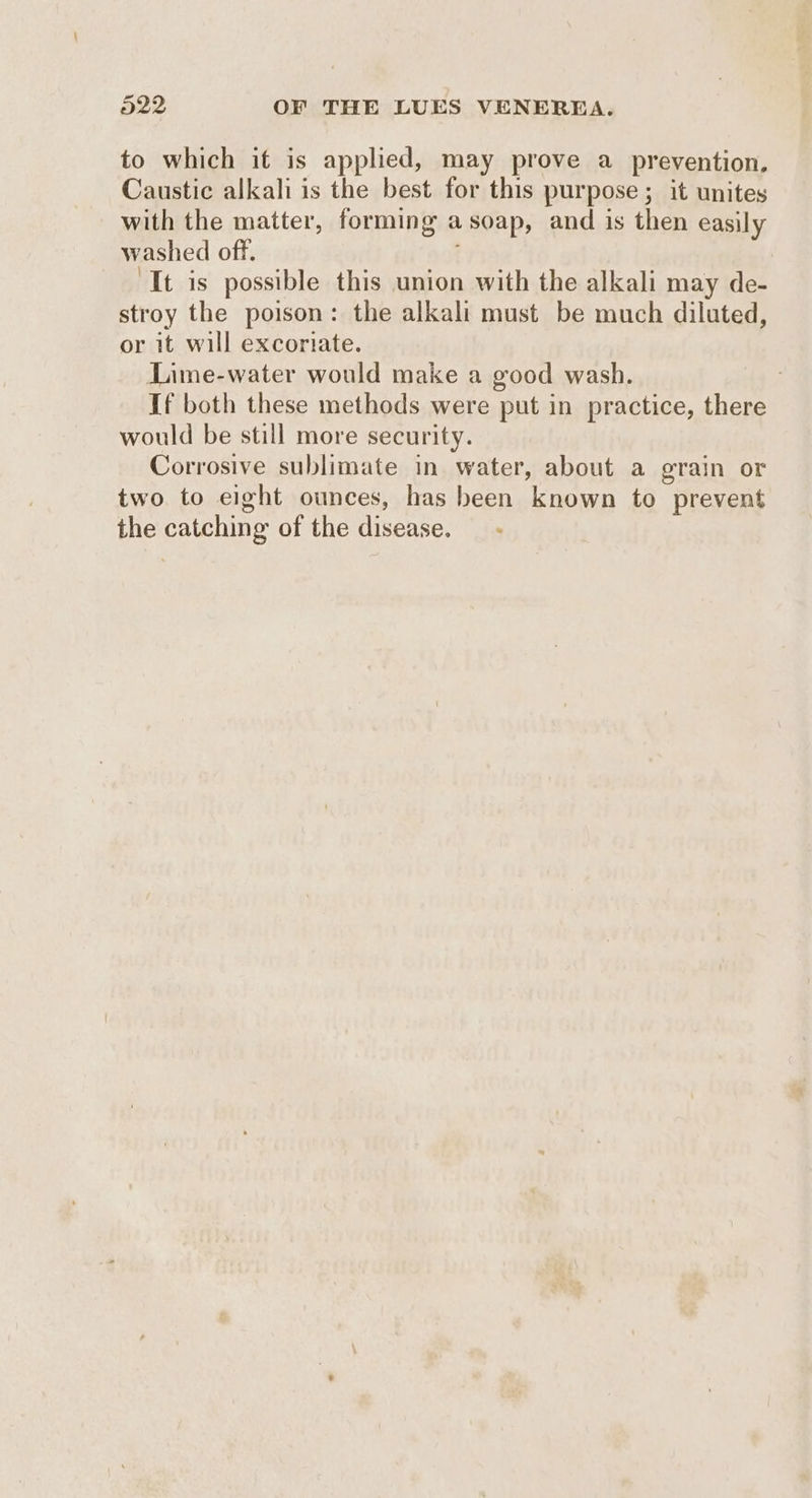 to which it is applied, may prove a prevention. Caustic alkali is the best for this purpose; it unites with the matter, forming asoap, and is then easily washed off. “It is possible this union with the alkali may de- stroy the poison: the alkali must be much diluted, or it will excoriate. Lime-water would make a good wash. If both these methods were put in practice, there would be still more security. Corrosive sublimate in water, about a grain or two to eight ounces, has been known to prevent the catching of the disease.