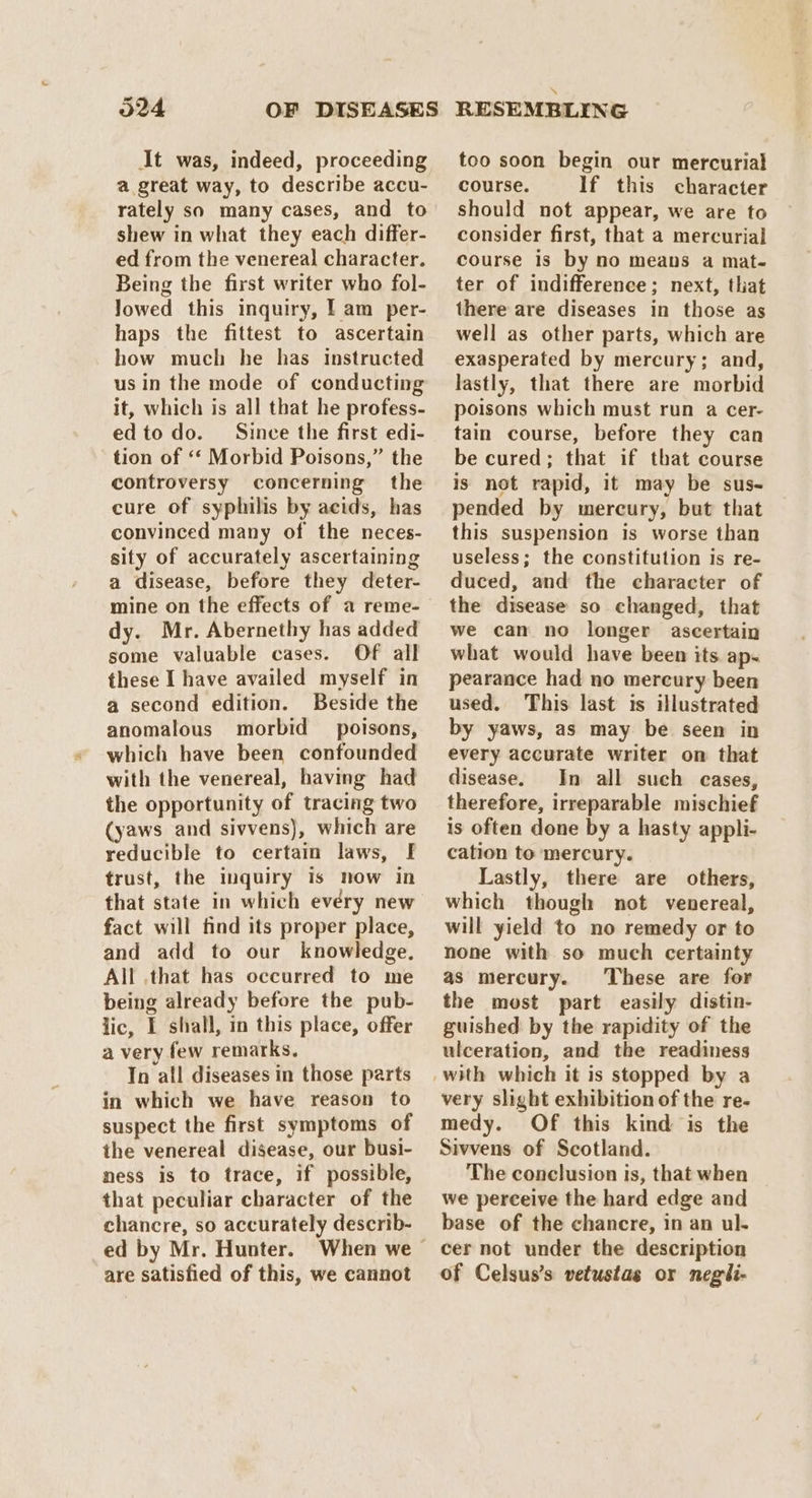 d24 OF DISEASES It was, indeed, proceeding a great way, to describe accu- rately so many cases, and to shew in what they each differ- ed from the venereal character. Being the first writer who fol- Jowed this inquiry, f am per- haps the fittest to ascertain how much he has instructed usin the mode of conducting it, which is all that he profess- ed todo. Since the first edi- tion of ‘‘ Morbid Poisons,” the controversy concerning the cure of syphilis by acids, has convinced many of the neces- sity of accurately ascertaining a disease, before they deter- mine on the effects of a reme- dy. Mr. Abernethy has added some valuable cases. Of all these I have availed myself in a second edition. Beside the anomalous morbid poisons, which have been confounded with the venereal, having had the opportunity of tracing two (yaws and sivvens), which are reducible to certain laws, fF trust, the inquiry is now in that state in which evéry new fact will find its proper place, and add to our knowledge. All that has occurred to me being already before the pub- lic, I shall, in this place, offer a very few remarks. In all diseases in those parts in which we have reason to suspect the first symptoms of the venereal disease, our busi- ness is to trace, if possible, that peculiar character of the chancre, so accurately describ- ed by Mr. Hunter. are satisfied of this, we cannot RESEMBLING too soon begin our mercurial course. If this character should not appear, we are to consider first, that a mercurial course is by no means a mat- ter of indifference; next, that there are diseases in those as well as other parts, which are exasperated by mercury; and, lastly, that there are morbid poisons which must run a cer- tain course, before they can be cured; that if that course is not rapid, it may be sus- pended by mercury, but that this suspension is worse than useless; the constitution is re- duced, and the character of the disease so changed, that we can no longer ascertain what would have been its. ap. pearance had no mercury been used. This last is illustrated by yaws, as may be seen in every accurate writer on that disease. In all such cases, therefore, irreparable mischief is often done by a hasty appli- cation to mercury. Lastly, there are others, which though not venereal, will yield to no remedy or to none with so much certainty as mercury. These are for the most part easily distin- guished by the rapidity of the ulceration, and the readiness with which it is stopped by a very slight exhibition of the re- medy. Of this kind is the Sivvens of Scotland. The conclusion is, that when we perceive the hard edge and base of the chancre, in an ul- cer not under the description of Celsus’s vetustas or negli-