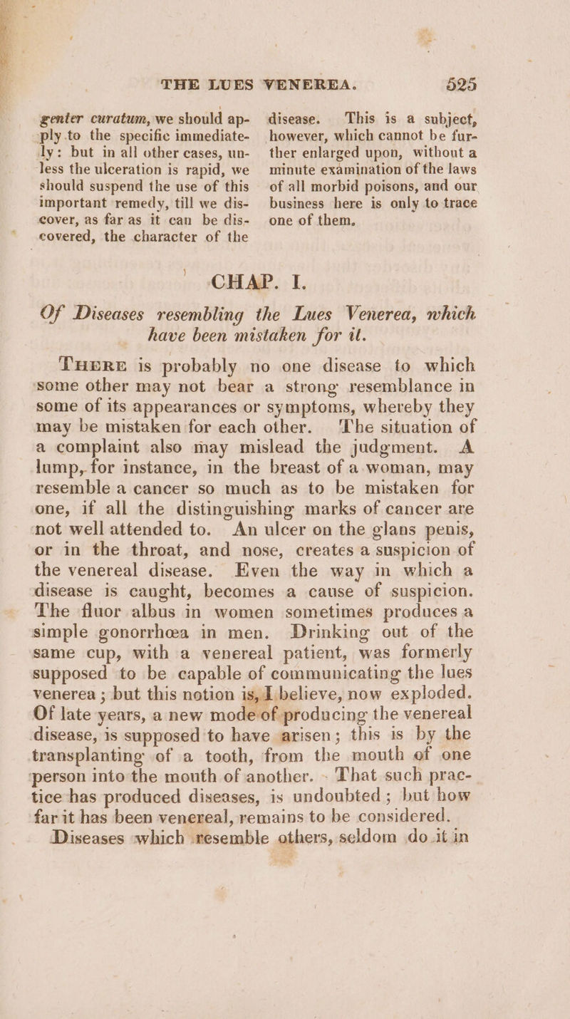 genter curatum, we should ap- ply.to the specific immediate- ly: but in all other cases, un- less the ulceration is rapid, we should suspend the use of this important remedy, till we dis- 525 This is a subject, ther enlarged upon, without a minute examination of the laws of all morbid poisons, and our business here is only to trace one of them. cover, as far as it can be dis- covered, the character of the CHAP. I. Of Diseases resembling the Lues Venerea, which have been mistaken for it. THERE is probably no one disease to which some other may not bear a strong resemblance in some of its appearances or symptoms, whereby they may be mistaken for each other. ‘The situation of a complaint also may mislead the judgment. A lump, for instance, in the breast of a.woman, may resemble a cancer so much as to be mistaken for one, if all the distinguishing marks of cancer are not well attended to. An ulcer on the glans penis, or in the throat, and nose, creates a suspicion of the venereal disease. Even the way in which a disease is caught, becomes a cause of suspicion. The fluor albus in women sometimes produces a simple gonorrhea in men. Drinking out of the same cup, with a venereal patient, was formerly supposed to be capable of communicating the lues venerea ; but this notion is, I believe, now exploded. Of late years, a new mode of producing the venereal disease, is supposed to have arisen; this is by the transplanting of a tooth, from the mouth of one person into the mouth of another. - That such prac- tice has produced diseases, is undoubted ; but how far it has been venereal, remains to be considered. Diseases which resemble others, seldom do .it in