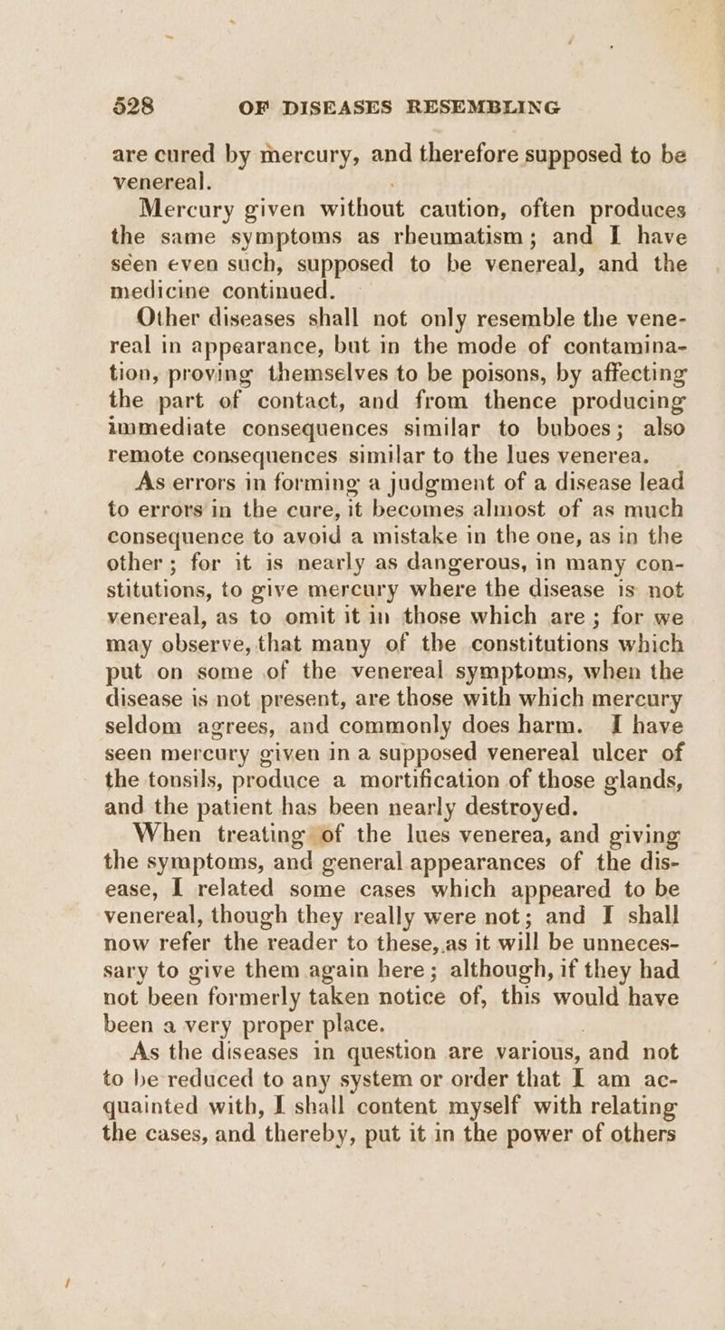 are cured by mercury, and therefore supposed to be venereal. Mercury given without caution, often produces the same symptoms as rheumatism; and I have seen even such, supposed to be venereal, and the medicine continued. Other diseases shall not only resemble the vene- real in appearance, but in the mode of contamina- tion, proving themselves to be poisons, by affecting the part of contact, and from thence producing immediate consequences similar to buboes; also remote consequences similar to the lues venerea. As errors in forming a judgment of a disease lead to errors in the cure, it becomes almost of as much consequence to avoid a mistake in the one, as in the other ; for it is nearly as dangerous, in many con- stitutions, to give mercury where the disease is not venereal, as to omit it in those which are ; for we may observe, that many of the constitutions which put on some of the venereal symptoms, when the disease is not present, are those with which mercury seldom agrees, and commonly does harm. I have seen mercury given in a supposed venereal ulcer of the tonsils, produce a mortification of those glands, and the patient has been nearly destroyed. When treating of the lues venerea, and giving the symptoms, and general appearances of the dis- ease, I related some cases which appeared to be venereal, though they really were not; and I shall now refer the reader to these,.as it will be unneces- sary to give them again here; although, if they had not been formerly taken notice of, this would have been a very proper place. | As the diseases in question are various, and not to be reduced to any system or order that I am ac- quainted with, I shall content myself with relating the cases, and thereby, put it in the power of others
