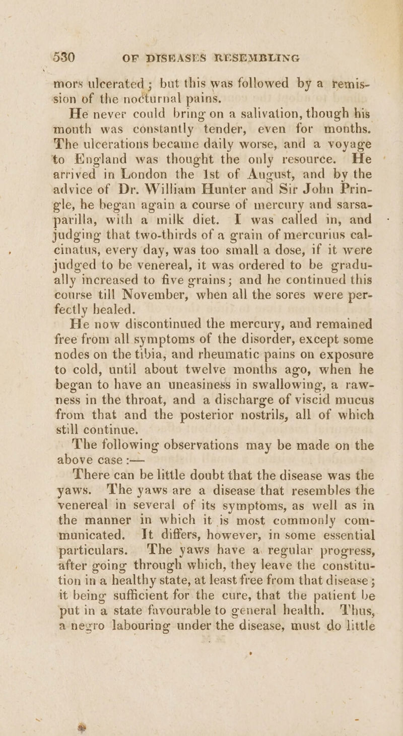 mors ulcerated ; but this was followed by a remis- sion of the nocturnal pains. He never could bring on a salivation, though his mouth was constantly tender, even for months. The ulcerations became daily worse, and a voyage to England was thought the only resource. He arrived in London the Ist of August, and by the advice of Dr. William Hunter and Sir John Prin- gle, he began again a course of mercury and sarsa- parilla, with a milk diet. I was called in, and judging that two-thirds of a grain of mercurius cal- cinatus, every day, was too small a dose, if it were judged to be venereal, it was ordered to be gradu- ally increased to five grains; and he continued this course till November, when all the sores were per- fectly healed. He now discontinued the mercury, and remained free from all symptoms of the disorder, except some nodes on the tibia, and rheumatic pains on exposure to cold, until about twelve months ago, when he began to have an uneasiness in swallowing, a raw- ness in the throat, and a discharge of viscid mucus from that and the posterior nostrils, all of which still continue. | The following observations may be made on the above case :— There can be little doubt that the disease was the yaws. ‘The yaws are a disease that resembles the venereal in several of its symptoms, as well as in the manner in which it is most commonly com- municated. It differs, however, in some essential particulars. The yaws have a regular progress, after going through which, they leave the constitu- tion in a healthy state, at least free from that disease ; it being sufficient for the cure, that the patient be put in a state favourable to general health. ‘Thus, a negro labouring under the disease, must do little