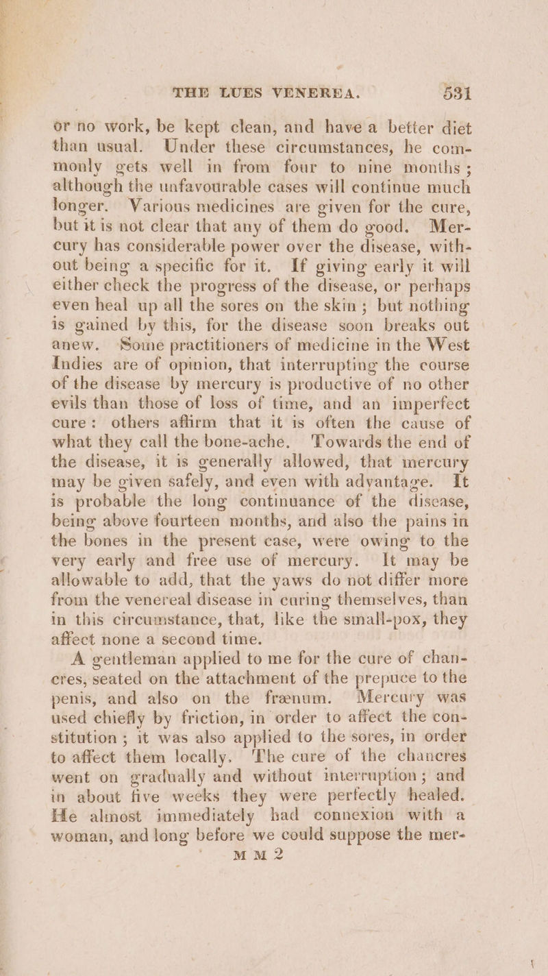 or no work, be kept clean, and have a better diet than usual. Under these circumstances, he com- monly gets well in from four to nine months ; although the unfavourable cases will continue much longer. Various medicines are given for the cure, but it is not clear that any of them do good. Mer- cury has considerable power over the disease, with- out being a specific for it. If giving early it will either check the progress of the disease, or perhaps even heal up all the sores on the skin ; but nothing is gained by this, for the disease soon breaks out anew. ‘Some practitioners of medicine in the West Indies are of opinion, that interrupting the course of the disease by mercury is productive of no other evils than those of loss of time, and an imperfect cure: others affirm that it is often the cause of what they call the bone-ache. ‘Towards the end of the disease, it is generally allowed, that mercury may be given safely, and even with advantage. It is probable the long continuance of the disease, being above fourteen months, and also the pains in the bones in the present case, were owing to the very early and free use of mercury. It may be allowable to add, that the yaws do not differ more from the venereal disease in curing themselves, than in this circumstance, that, like the small-pox, they affect none a second time. A gentleman applied to me for the cure of chan- cres, seated on the attachment of the prepuce to the penis, and also on the frenum. Mercury was used chiefly by friction, in order to affect the con- stitution ; it was also applied to the sores, in order to affect them locally. ‘The cure of the chancres went on gradually and without interruption; and in about five weeks they were pertectly healed. He almost immediately had connexion with a MM 2
