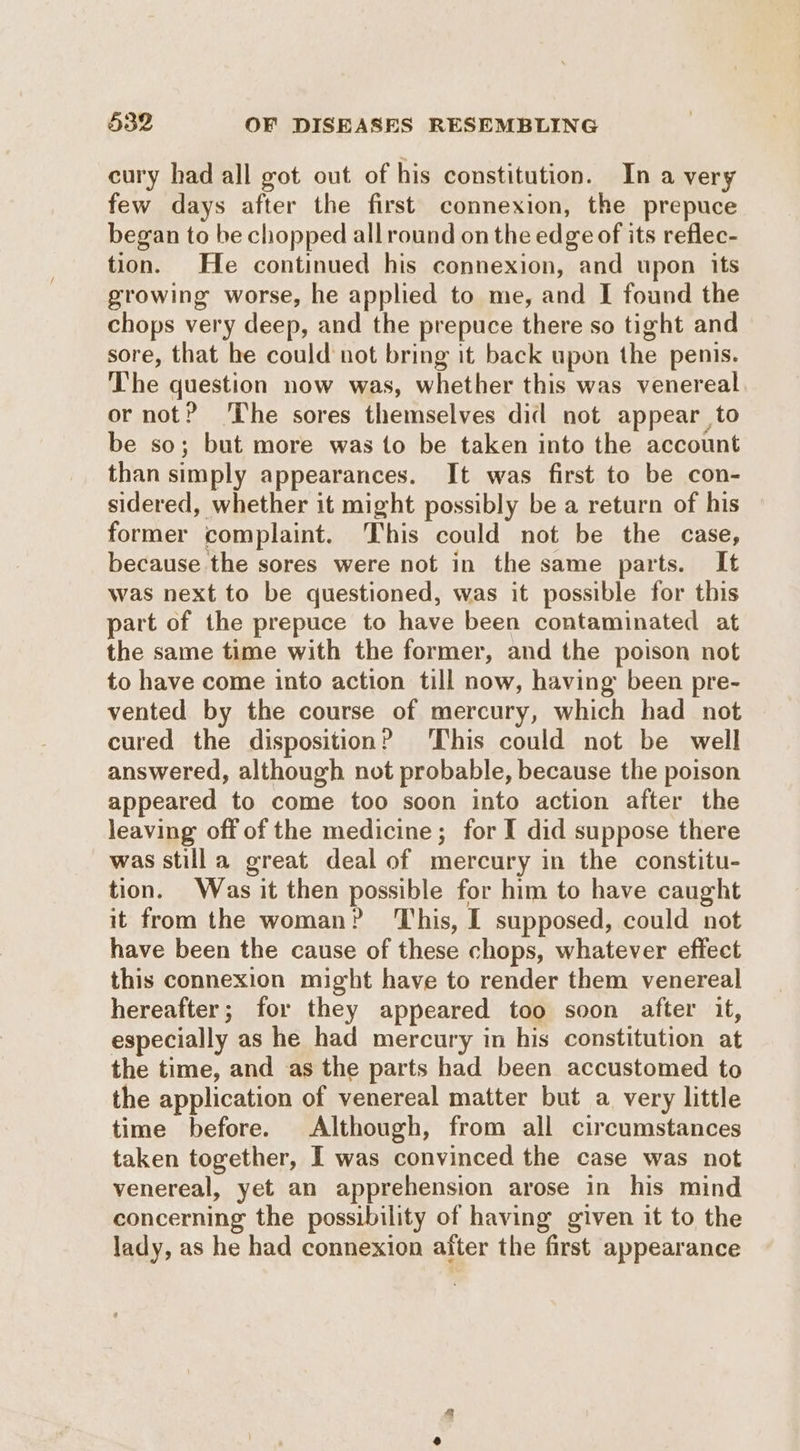 eury had all got out of his constitution. In a very few days after the first connexion, the prepuce began to be chopped allround on the edge of its reflec- tion. He continued his connexion, and upon its growing worse, he applied to me, and I found the chops very deep, and the prepuce there so tight and sore, that he could not bring it back upon the penis. The question now was, whether this was venereal or not? ‘The sores themselves did not appear to be so; but more was to be taken into the account than simply appearances. It was first to be con- sidered, whether it might possibly be a return of his former complaint. This could not be the case, because the sores were not in the same parts. It was next to be questioned, was it possible for this part of the prepuce to have been contaminated at the same time with the former, and the poison not to have come into action till now, having been pre- vented by the course of mercury, which had not cured the disposition? ‘This could not be well answered, although not probable, because the poison appeared to come too soon into action after the leaving off of the medicine; for I did suppose there was stilla great deal of mercury in the constitu- tion. Was it then possible for him to have caught it from the woman? ‘This, I supposed, could not have been the cause of these chops, whatever effect this connexion might have to render them venereal hereafter; for they appeared too soon after it, especially as he had mercury in his constitution at the time, and as the parts had been accustomed to the application of venereal matter but a very little time before. Although, from all circumstances taken together, I was convinced the case was not venereal, yet an apprehension arose in his mind concerning the possibility of having given it to the lady, as he had connexion after the first appearance