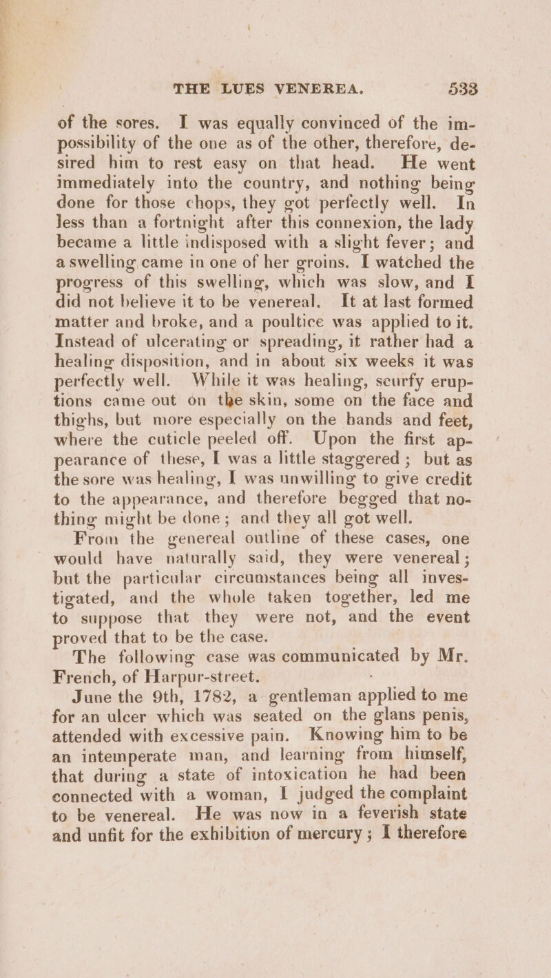 of the sores. I was equally convinced of the im- possibility of the one as of the other, therefore, de- sired him to rest easy on that head. He went immediately into the country, and nothing being done for those chops, they got perfectly well. In Jess than a fortnight after this connexion, the lady became a little indisposed with a slight fever; and a swelling came in one of her groins. I watched the progress of this swelling, which was slow, and I did not believe it to be venereal. It at last formed Instead of ulcerating or spreading, it rather had a healing disposition, and in about six weeks it was perfectly well. While it was healing, scurfy erup- tions came out on the skin, some on the face and thighs, but more especially on the hands and feet, where the cuticle peeled off. Upon the first ap- pearance of these, I was a little staggered ; but as the sore was healing, I was unwilling to give credit to the appearance, and therefore begged that no- thing might be done; and they all got well. From the genereal outline of these cases, one but the particular circumstances being all inves- tigated, and the whole taken together, led me to suppose that they were not, and the event proved that to be the case. The following case was communicated by Mr. French, of Harpur-street. June the 9th, 1782, a gentleman applied to me for an ulcer which was seated on the glans penis, attended with excessive pain. Knowing him to be an intemperate man, and learning from himself, that during a state of intoxication he had been connected with a woman, I judged the complaint to be venereal. He was now in a feverish state and unfit for the exhibition of mercury ; I therefore