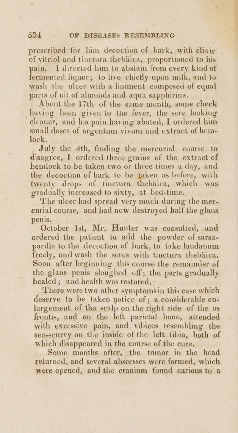 of vitriol and tinctura thebaica, proportioned to his pain, I directed him to abstain from every kind of fermented liquor; to live chiefly upon milk, and to wash the ulcer with a liniment composed of equal parts of oil of almonds and aqua sapphirina. About the 17th of the same month, some check having been given to the fever, the sore looking cleaner, and his pain having abated, I ordered him small doses of argentum vivum and extract of hem- lock. July the 4th, finding the mercurial course to disagree, I. ordered three grains of the extract of hemlock to be taken two or three times a day, and the decoction of bark to be taken as before, with twenty drops of tinctura thebaica, which was gradually increased to sixty, at bed-time. The ulcer had spread very much during the mer- curial course, and had now destroyed half the glans penis. October Ist, Mr. Hunter was consulted, and ordered the patient to add the powder of sarsa- parilla to the decoction of bark, to take laudanum freely, and wash the sores with tinctura thebaica. Soon after beginning this course the remainder of the glans penis sloughed off; the parts gradually healed; and health was restored, There were two other symptomsin this case which deserve to be taken notice of ; a considerable en- largement of the scalp on the right side of the os frontis, and on the left parietal bone, attended with excessive pain, and vibices resembling the seaescurvy on the inside of the left tibia, both of which disappeared in the course of the cure. Some months after, the tumor in the head returned, and several abscesses were formed, which were opened, and the cranium found carious to a ee