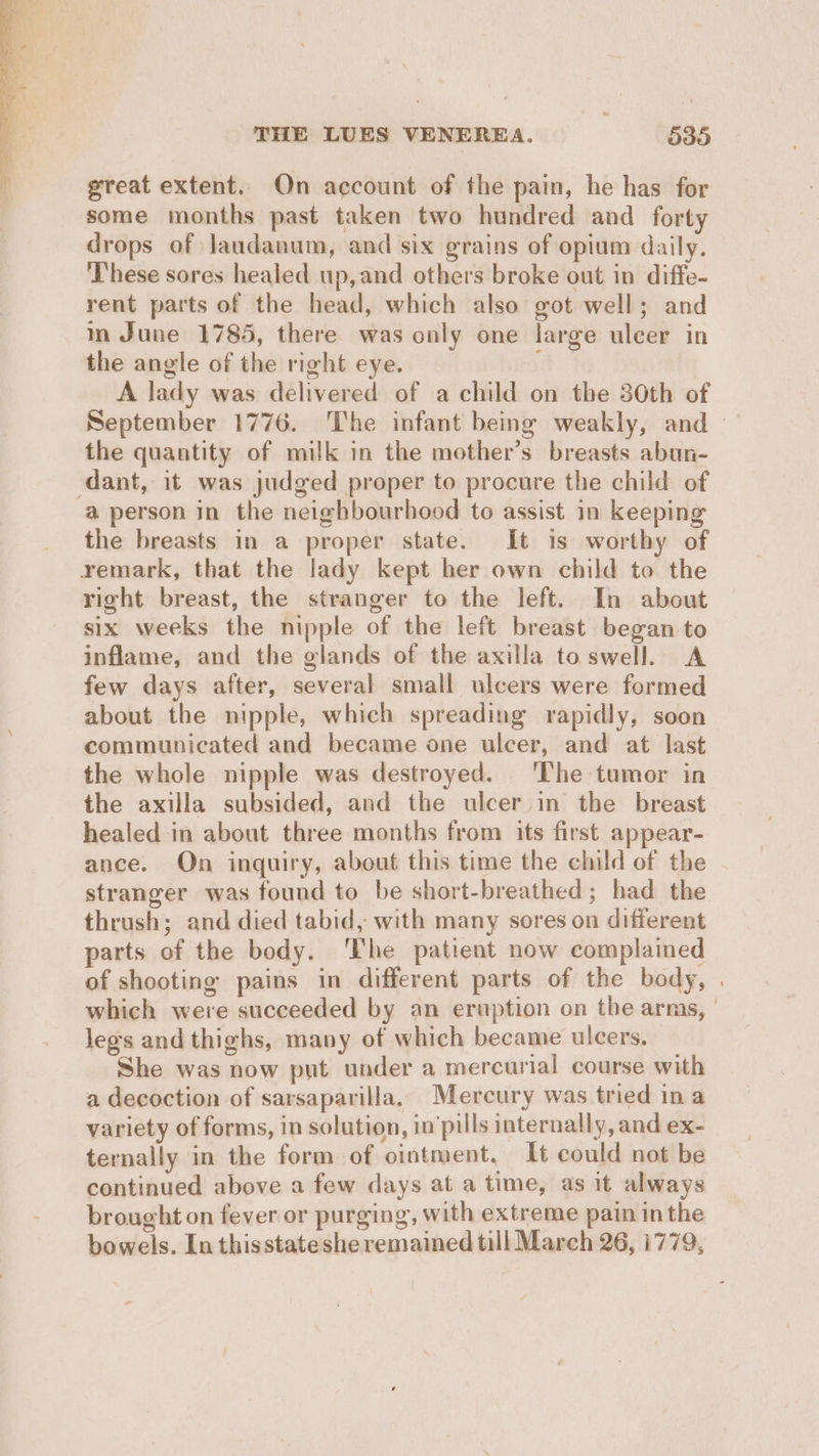 great extent. On account of the pain, he has for some months past taken two hundred and forty drops of Jaudanum, and six grains of opium daily. ‘These sores healed up,and others broke out in diffe- rent parts of the head, which also got well; and in June 1785, there was only one large ulcer in the angle of the right eye. A lady was delivered of a child on the 30th of September 1776. The infant being weakly, and — the quantity of milk in the mother’s breasts abun- dant, it was judged proper to procure the child of a person in the neighbourhood to assist in keeping the breasts in a proper state. It is worthy of remark, that the lady kept her own child to the right breast, the stranger to the left. In about six weeks the nipple of the left breast began to inflame, and the glands of the axilla to swell. A few days after, several small ulcers were formed about the nipple, which spreading rapidly, soon communicated and became one ulcer, and at last the whole nipple was destroyed. The tumor in the axilla subsided, and the ulcer in the breast healed in about three months from its first appear- ance. On inquiry, about this time the child of the stranger was found to be short-breathed ; had the thrush; and died tabid, with many sores on different parts of the body. ‘The patient now complained of shooting pains in different parts of the body, . which were succeeded by an eruption on the armas, | leg's and thighs, many of which became ulcers. She was now put under a mercurial course with a decoction of sarsaparilla, Mercury was tried ina variety of forms, in solution, in'pills internally, and ex- ternally in the form of ointment, It could not be continued above a few days at a time, as it always brought on fever or purging, with extreme pain inthe bowels. In thisstateshe remained till March 26, 1779,