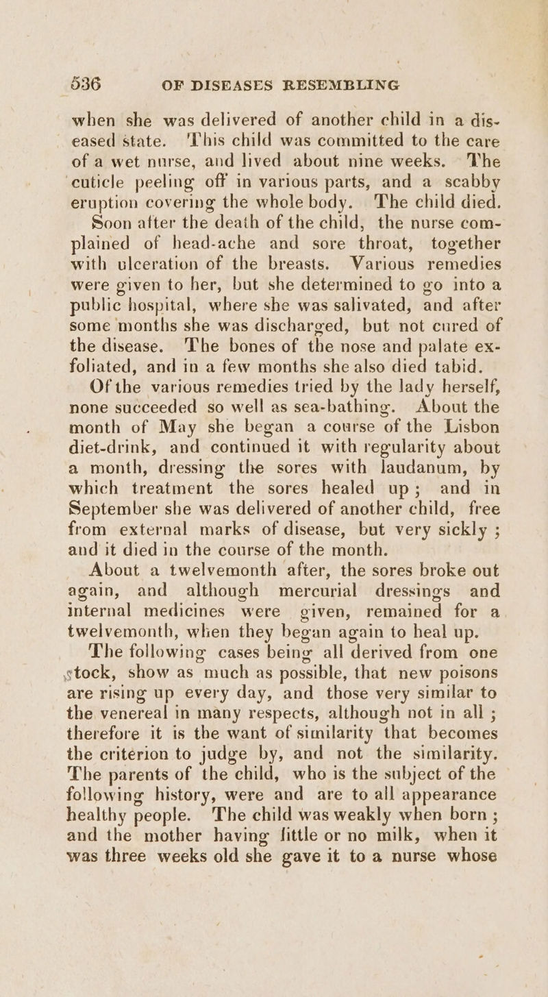 when she was delivered of another child in a dis- eased state. ‘This child was committed to the care of a wet nurse, and lived about nine weeks. The ‘cuticle peeling off in various parts, and a scabby eruption covering the whole body. The child died. Soon after the death of the child, the nurse com- plained of head-ache and sore throat, together with ulceration of the breasts. Various remedies were given to her, but she determined to go into a public hospital, where she was salivated, and after some months she was discharged, but not cured of the disease. The bones of the nose and palate ex- foliated, and in a few months she also died tabid. Of the various remedies tried by the lady herself, none succeeded so well as sea-bathing. About the month of May she began a course of the Lisbon diet-drink, and continued it with regularity about a month, dressing the sores with laudanum, by which treatment the sores healed up; and in September she was delivered of another child, free from external marks of disease, but very sickly ; and it died in the course of the month. About a twelvemonth after, the sores broke out again, and although mercurial dressings and Internal medicines were given, remained for a twelvemonth, when they began again to heal up. The following cases being all derived from one tock, show as much as possible, that new poisons are rising up every day, and those very similar to the venereal in many respects, although not in all ; therefore it is the want of similarity that becomes the criterion to judge by, and not the similarity. The parents of the child, who is the subject of the following history, were and are to all appearance healthy people. The child was weakly when born ; and the mother having fittle or no milk, when it was three weeks old she gave it to a nurse whose