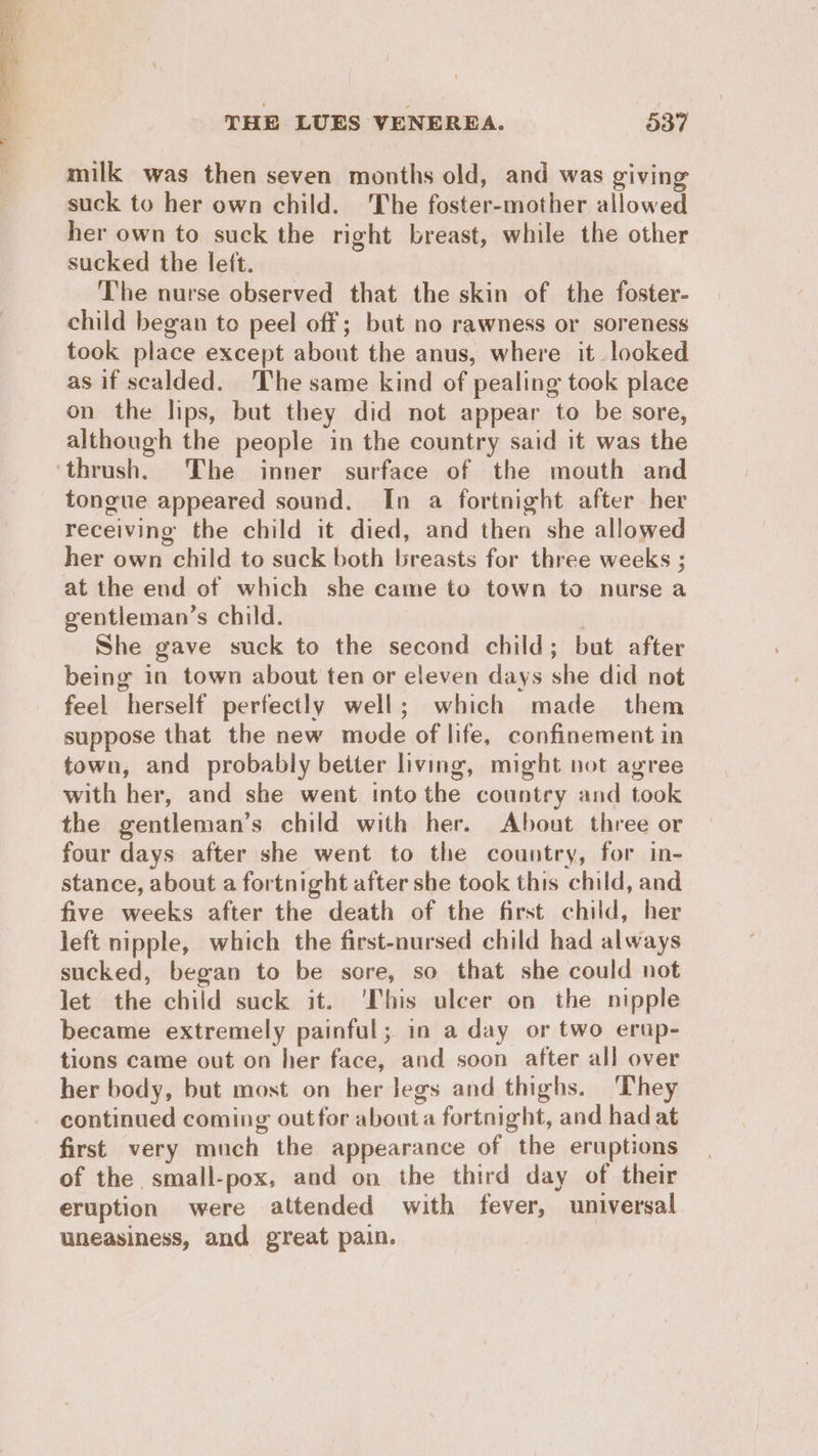 milk was then seven months old, and was giving suck to her own child. The foster-mother allowed her own to suck the right breast, while the other sucked the left. The nurse observed that the skin of the foster- child began to peel off; but no rawness or soreness took place except about the anus, where it looked as if scalded. The same kind of pealing took place on the lips, but they did not appear to be sore, although the people in the country said it was the thrush. The inner surface of the mouth and tongue appeared sound. In a fortnight after her receiving the child it died, and then she allowed her own child to suck both breasts for three weeks ; at the end of which she came to town to nurse a gentleman’s child. | She gave suck to the second child; but after being in town about ten or eleven days she did not feel herself perfectly well; which made them suppose that the new mode of life, confinement in town, and probably better living, might not agree with her, and she went into the country and took the gentleman’s child with her. About three or four days after she went to the country, for in- stance, about a fortnight after she took this child, and five weeks after the death of the first child, her left nipple, which the first-nursed child had always sucked, began to be sore, so that she could not let the child suck it. ‘This ulcer on the nipple became extremely painful; in a day or two erup- tions came out on her face, and soon after all over her body, but most on her legs and thighs. They continued coming out for about a fortnight, and had at first very much the appearance of the eruptions of the small-pox, and on the third day of their eruption were attended with fever, universal uneasiness, and great pain.