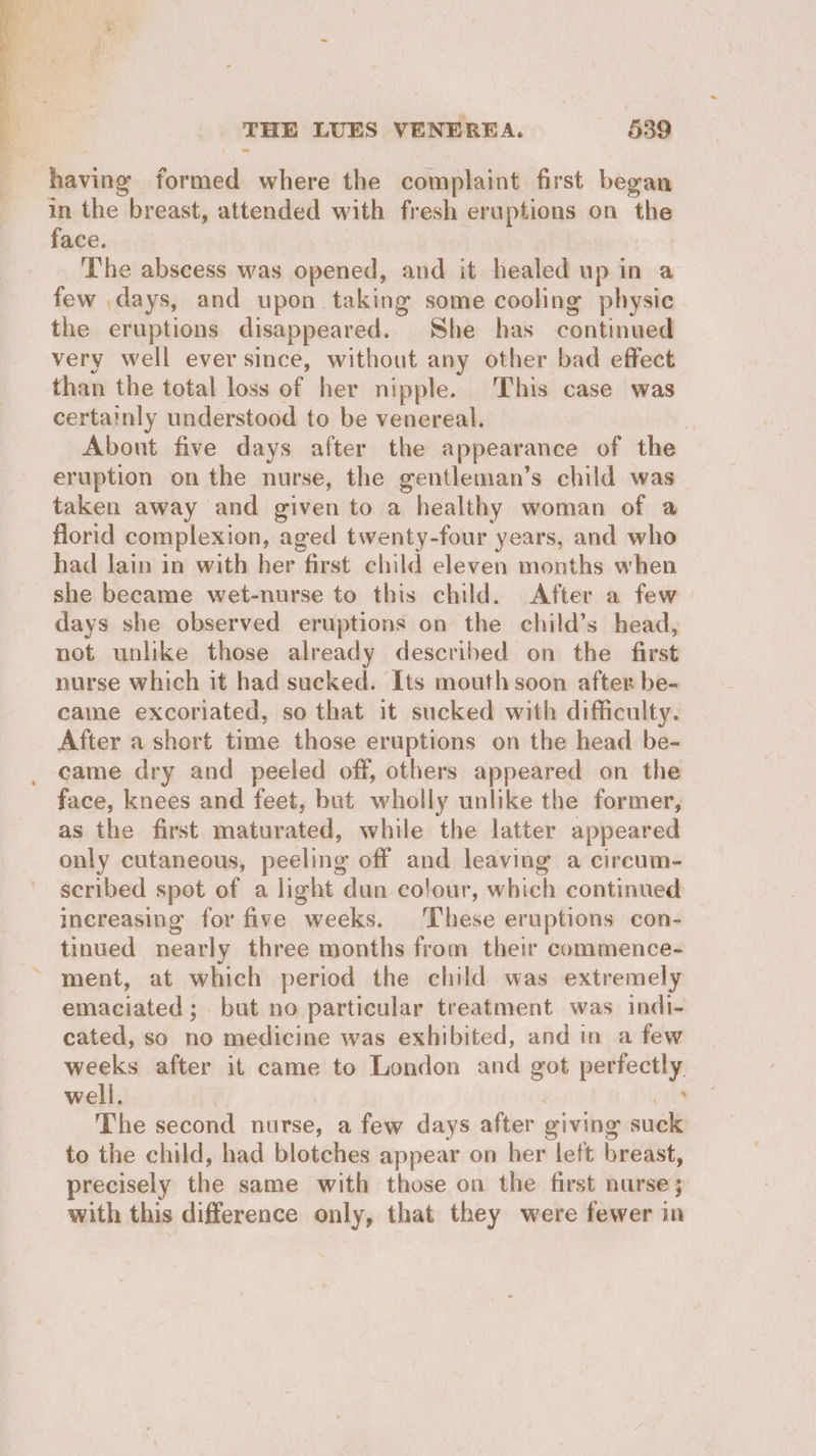 having formed where the complaint first began in the breast, attended with fresh eruptions on the face. The abscess was opened, and it healed up in a few days, and upon taking some cooling physic the eruptions disappeared. She has continued very well eversince, without any other bad effect than the total loss of her nipple. This case was certainly understood to be venereal. | About five days after the appearance of the eruption on the nurse, the gentleman’s child was taken away and given to a healthy woman of a florid complexion, aged twenty-four years, and who had lain in with her first child eleven months when she became wet-nurse to this child. After a few days she observed eruptions on the child’s head, not unlike those already described on the first nurse which it had sucked. Its mouth soon after be- came excoriated, so that it sucked with difficulty. After a short time those eruptions on the head be- came dry and peeled off, others appeared on the face, knees and feet, but wholly unlike the former, as the first maturated, while the latter appeared only cutaneous, peeling off and leaving a circum- scribed spot of a light dun colour, which continued increasing for five weeks. ‘I‘hese eruptions con- tinued nearly three months from their commence- ment, at which period the child was extremely emaciated; but no particular treatment was indi- cated, so no medicine was exhibited, and in a few weeks after it came to London and got perfectly. well. | ‘a4 The second nurse, a few days after giving suck to the child, had blotches appear on her left breast, precisely the same with those on the first nurse; with this difference only, that they were fewer in