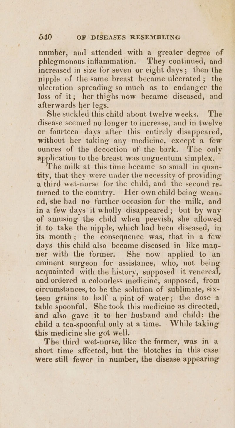 number, and attended with a greater degree of phlegmonous inflammation. ‘They continued, and Increased in size for seven or eight days; then the nipple of the same breast became ulcerated ; the ulceration spreading so much as to endanger the loss of it; her thighs now became diseased, and afterwards her legs. She suckled this child about twelve weeks. ‘The disease seemed no longer to increase, and in twelve or fourteen days after this entirely disappeared, without her taking any medicine, except a few ounces of the decoction of the bark. ‘The only application to the breast was unguentum simplex. The milk at this time became so small in quan- tity, that they were under the necessity of providing a third wet-nurse for the child, and the second re- turned to the country. Her own child being wean- ed, she had no further occasion for the milk, and in a few days it wholly disappeared; but by way of amusing the child when peevish, she allowed it to take the nipple, which had been diseased, in its mouth; the consequence was, that in a few days this child also became diseased in like man- ner with the former. She now applied to an eminent surgeon for assistance, who, not being acquainted with the history, supposed it venereal, and ordered a colourless medicine, supposed, from circumstances, to be the solution of sublimate, six- teen grains to half a pint of water; the dose a table spoonful. She took this medicine as directed, and also gave it to her husband and child; the child a tea-spoonful only at a time. While taking this medicine she got well. The third wet-nurse, like the former, was in a short time affected, but the blotches in this case were still fewer in number, the disease appearing