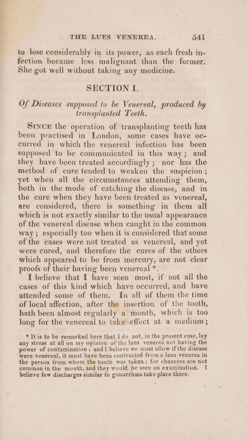 to lose considerably in its power, as each fresh in- fection became less malignant than the former. She got well without taking any medicine. SECTION I. Of Diseases supposed to be Venereal, produced by ; transplanted Teeth. SINCE the operation of transplanting teeth has been practised in London, some cases have oc- curred in which the venereal infection has been supposed to be communicated in this way; and they have been treated accordingly ; nor has the method of cure tended to weaken the suspicion ; yet when all the circumstances attending them, both in the mode of catching the disease, and in the cure when they have been treated as venereal, are considered, there is something in them all which is not exactly similar to the usual appearance of the venereal disease when caught in the common way; especially too when it is considered that some. of the cases were not treated as venereal, and yet were cured, and therefore the cures of the others which appeared to be from mercury, are not clear proofs of their having been venereal *. : I believe that I have seen most, if not all the cases of this kind which have occurred, and have attended some of them. In all of them the time of local affection, after the insertion of the tooth, hath been almost regularly a month, which is too long for the venereal to take effect at a medium; * It is to be remarked here that Ido not, in the present case, lay any stress at all on my opinion of the lues venerea not having the power of contamination; andI believe we must allow ifthe disease were venereal, it must have been contracted from a lues venerea in the person from whom the tooth was taken; for chancres are not | common in the mouth, and they would be seen on examination. 1! believe few discharges similar to gonorrhea take place there. A