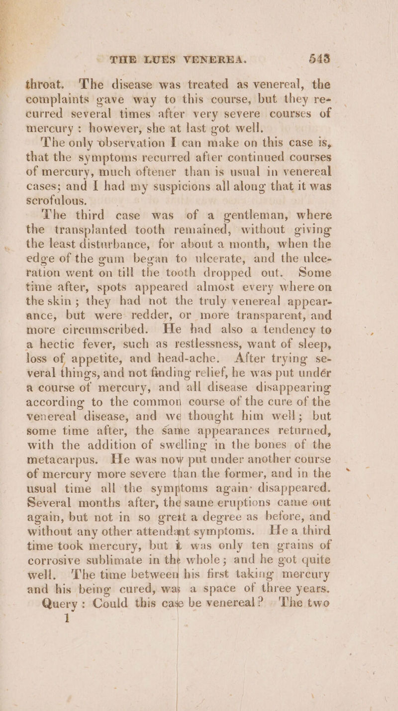 throat. The disease was treated as venereal, the complaints gave way to this course, but they re+ curred several times after very severe courses of mercury : however, she at last got well. The only observation I can make on this case is, that the symptoms recurred after continued courses of mercury, much oftener than is usual in venereal cases; and | had my suspicions all along that it was scrofulous, | The third case was of a gentleman, where the transplanted tooth remained, without giving the least disturbance, for about a month, when the edge of the gum began to ulcerate, and the ulce- ration went on till the tooth dropped out. Some time after, spots appeared almost every where on the skin; they had not the truly venereal appear- ance, but were- redder, or more transparent, and more circumscribed. He had also a tendency to a hectic fever, such as restlessness, want of sleep, loss of appetite, and head-ache. After trying se- veral things, and not finding relief, he was put undér a course of mercury, and all disease disappearing according to the common course of the cure of the venereal disease, and we thought him well; but some time after, the same appearances returned, with the addition of swelling in the bones of the metacarpus. He was now put under another course of mercury more severe than the former, and in the usual time all the symptoms again: disappeared. Several months after, the same eruptions came out again, but not in so great a degree as before, and without any other attendant symptoms. Hea third time took mercury, but t was only ten grains of corrosive sublimate in the whole; and he got quite well. ‘The time between his first taking mercury and his being cured, was a space of three years. Query : Could this case be venereal? The two 1