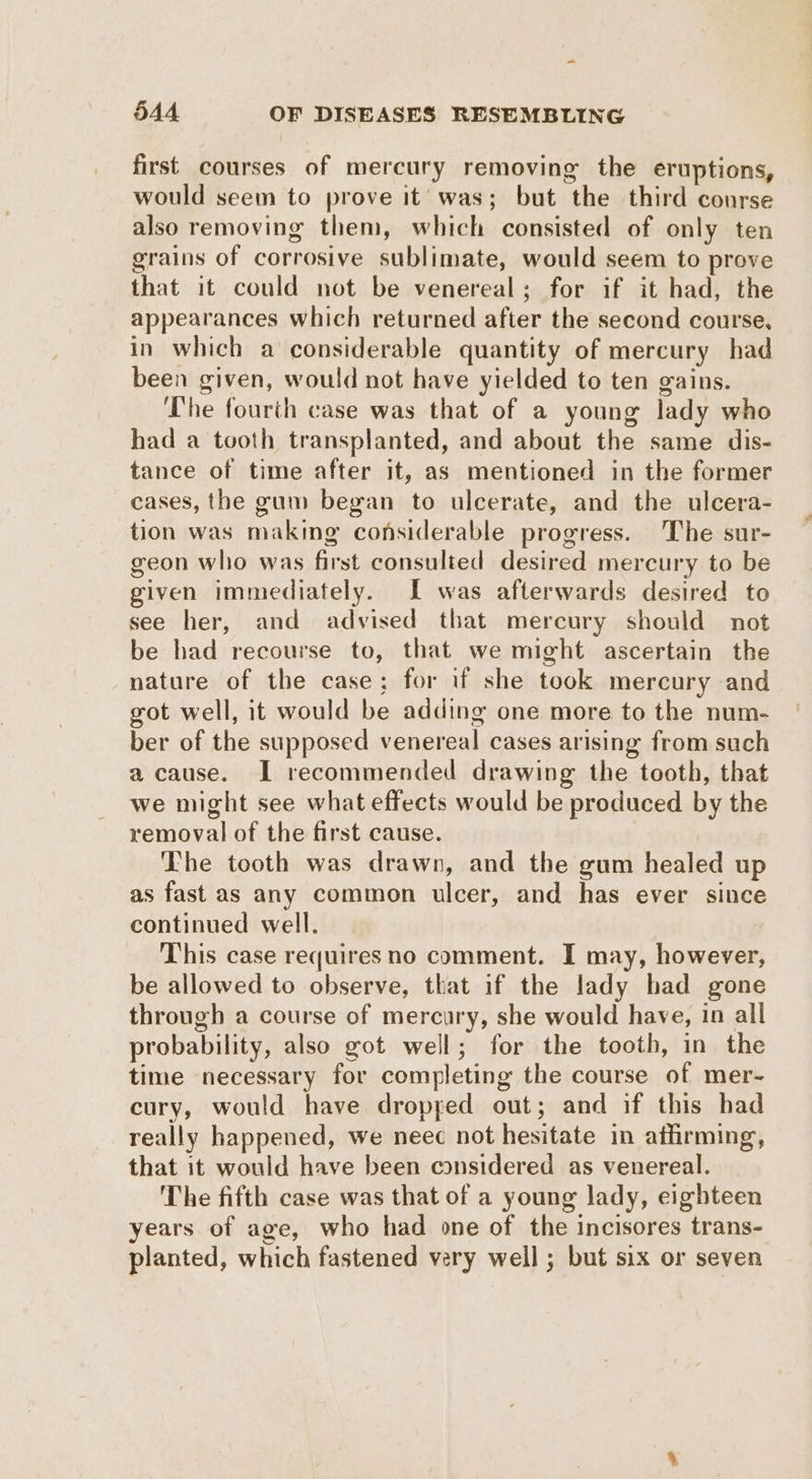 first courses of mercury removing the eruptions, would seem to prove it’ was; but the third course also removing them, which consisted of only ten grains of corrosive sublimate, would seem to prove that it could not be venereal; for if it had, the appearances which returned after the second course, in which a considerable quantity of mercury had been given, would not have yielded to ten gains. The fourth case was that of a young lady who had a tooth transplanted, and about the same dis- tance of time after it, as mentioned in the former cases, the gum began to ulcerate, and the ulcera- tion was making considerable progress. The sur- geon who was first consulted desired mercury to be given immediately. IL was afterwards desired to see her, and advised that mercury should not be had recourse to, that we might ascertain the nature of the case; for if she took mercury and got well, it would be adding one more to the num- ber of the supposed venereal cases arising from such a cause. I recommended drawing the tooth, that we might see what effects would be produced by the removal of the first cause. The tooth was drawn, and the gum healed up as fast as any common ulcer, and has ever since continued well. This case requires no comment. I may, however, be allowed to observe, that if the lady had gone through a course of mercury, she would have, in all probability, also got well; for the tooth, in the time necessary for completing the course of mer- cury, would have dropped out; and if this had really happened, we neec not hesitate in affirming, that it would have been considered as venereal. The fifth case was that of a young lady, eighteen years of age, who had one of the incisores trans- planted, which fastened very well ; but six or seven
