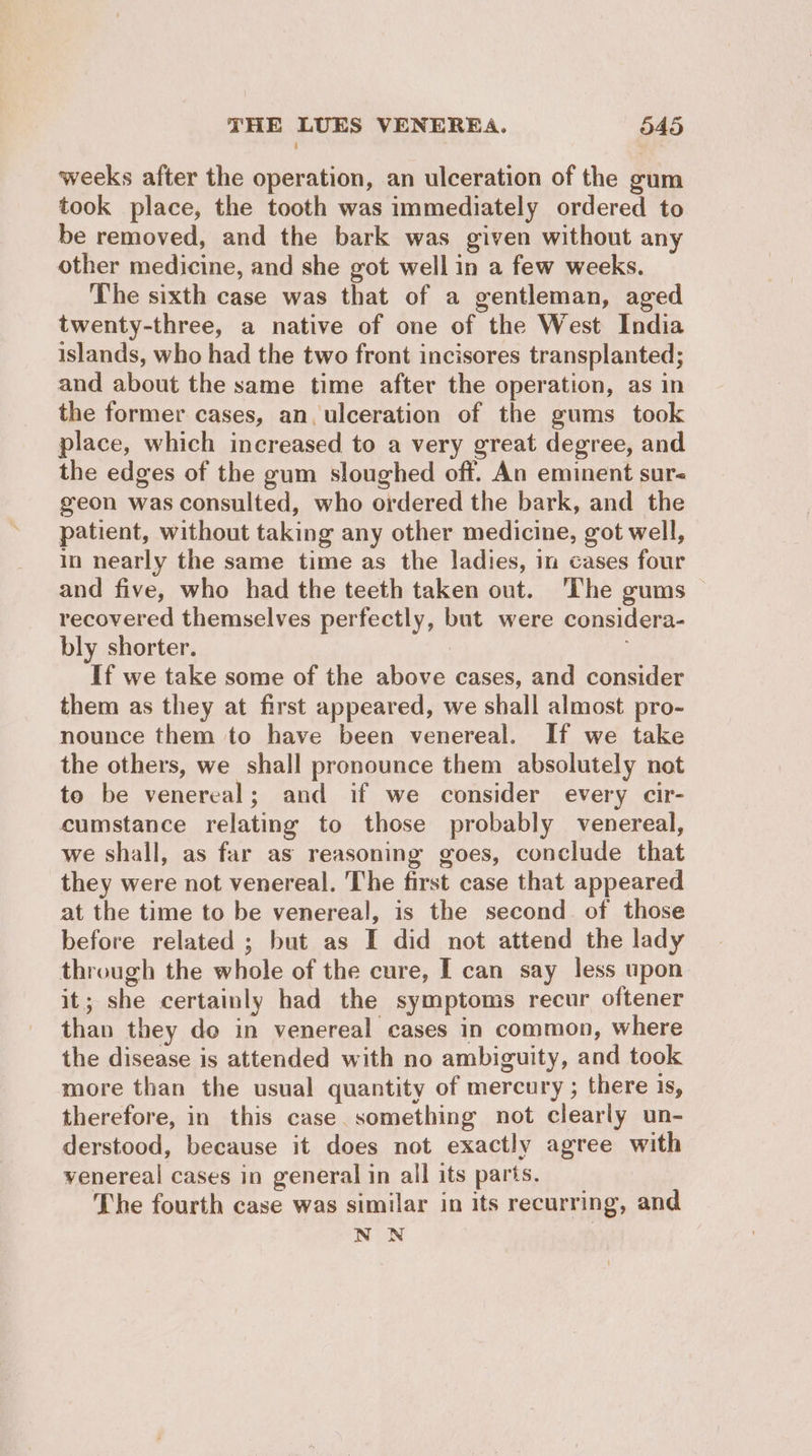 weeks after the operation, an ulceration of the gum took place, the tooth was immediately ordered to be removed, and the bark was given without any other medicine, and she got well in a few weeks. The sixth case was that of a gentleman, aged twenty-three, a native of one of the West India islands, who had the two front incisores transplanted; and about the same time after the operation, as in the former cases, an. ulceration of the gums took place, which increased to a very great degree, and the edges of the gum sloughed off. An eminent sur< geon was consulted, who ordered the bark, and the patient, without taking any other medicine, got well, in nearly the same time as the ladies, in cases four and five, who had the teeth taken out. ‘The gums — recovered themselves perfectly, but were considera- bly shorter. If we take some of the above cases, and consider them as they at first appeared, we shall almost pro- nounce them to have been venereal. If we take the others, we shall pronounce them absolutely not to be venereal; and if we consider every cir- cumstance relating to those probably venereal, we shall, as far as reasoning goes, conclude that they were not venereal. The first case that appeared at the time to be venereal, is the second. of those before related ; but as I did not attend the lady through the whole of the cure, I can say less upon it; she certainly had the symptoms recur oftener than they do in venereal cases in common, where the disease is attended with no ambiguity, and took more than the usual quantity of mercury ; there 1s, therefore, in this case. something not clearly un- derstood, because it does not exactly agree with venereal cases in general in all its parts. The fourth case was similar in its recurring, and NN
