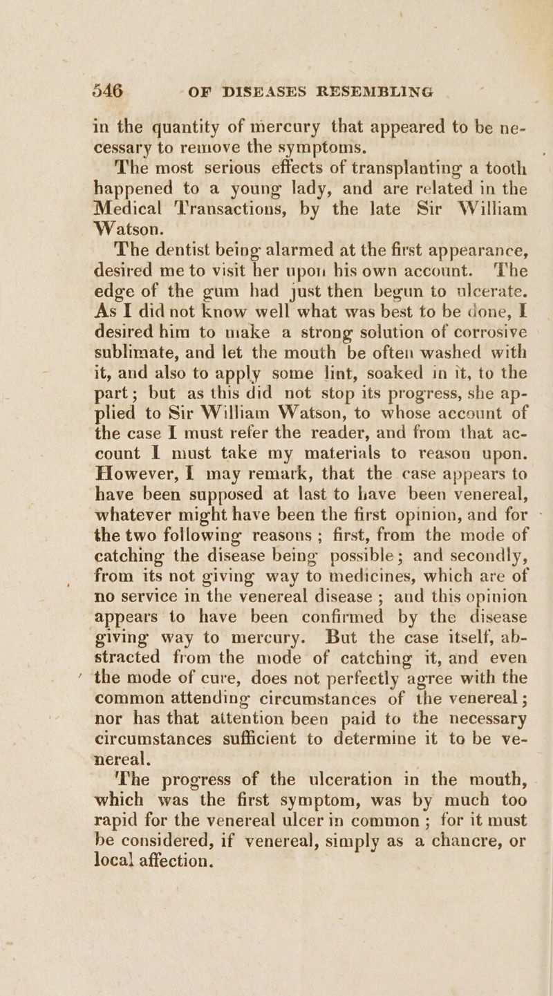 ~ in the quantity of mercury that appeared to be ne- cessary to remove the symptoms. The most serious effects of transplanting a tooth happened to a young lady, and are related in the Medical ‘Transactions, by the late Sir William Watson. The dentist being alarmed at the first appearance, desired me to visit her upon his own account. The edge of the gum had just then begun to ulcerate. As I did not know well what was best to be done, E desired him to make a strong solution of corrosive sublimate, and let the mouth be often washed with it, and also to apply some lint, soaked in it, to the part; but as this did not stop its progress, she ap- plied to Sir William Watson, to whose account of the case I must refer the reader, and from that ac- count I must take my materials to reasou upon. However, [ may remark, that the case appears to have been supposed at last to lave been venereal, whatever might have been the first opinion, and for - the two following reasons ; first, from the mode of catching the disease being possible; and secondly, from its not giving way to medicines, which are of no service in the venereal disease ; and this opinion appears to have been confirmed by the disease giving way to mercury. But the case itself, ab- stracted from the mode of catching it, and even the mode of cure, does not perfectly agree with the common attending circumstances of the venereal ; nor has that aitention been paid to the necessary circumstances sufficient to determine it to be ve- nereal. | The progress of the ulceration in the mouth, which was the first symptom, was by much too rapid for the venereal ulcer in common ; for it must be considered, if venereal, simply as a chancre, or local affection.