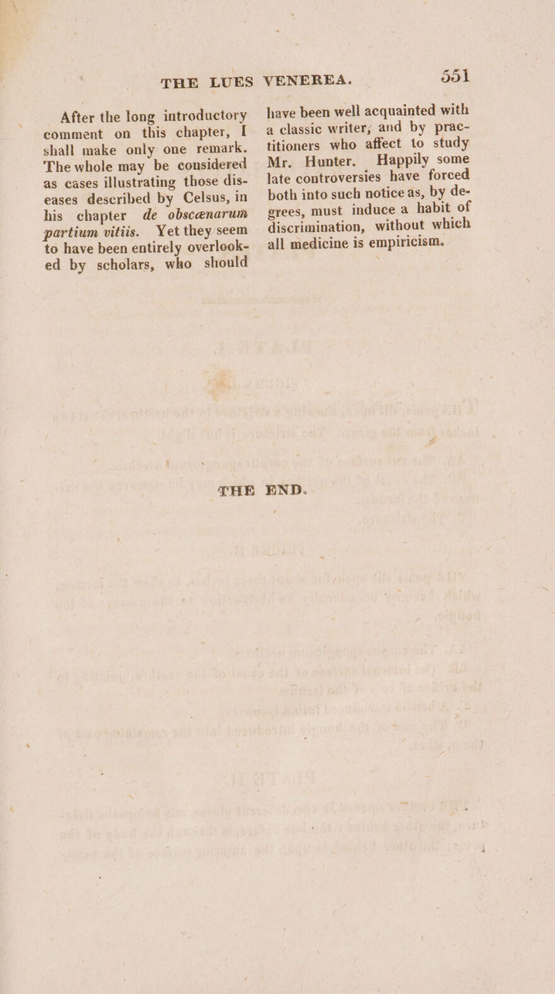 THE LUES After the long introductory comment on this chapter, I shall make only one remark. The whole may be considered as cases illustrating those dis- eases described by Celsus, in his chapter de obscanarum partium vitiis. Yet they seem to have been entirely overlook- ed by scholars, who should VENEREA. dol have been well acquainted with a classic writer; and by prac- titioners who affect to study Mr. Hunter. Happily some late controversies have forced both into such notice as, by de- grees, must induce a habit of discrimination, without which all medicine is empiricism.