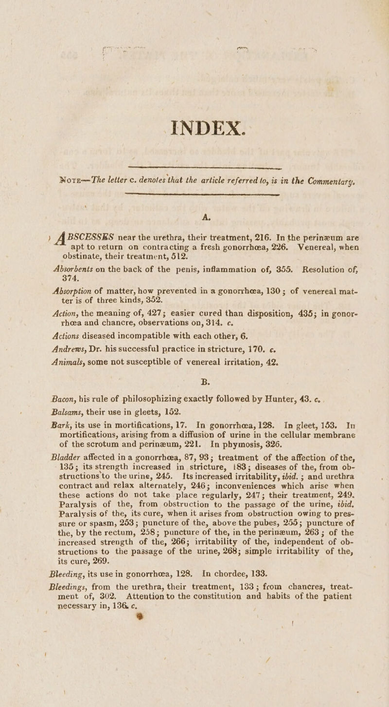 ror INDEX. WNore—The letter c. denotes that the article referred to, is in the Commentary. A. ) ABSCESSES near the urethra, their treatment, 216. In the perineum are apt to return on contracting a fresh gonorrhoea, 226. Venereal, when obstinate, their treatment, 512. Absorbents on the back of the penis, inflammation of, 355. Resolution of, 374, Absorption of matter, how prevented in a gonorrhea, 130; of venereal mat- ter is of three kinds, 352. Action, the meaning of, 427; easier cured than disposition, 435; in gonor- rhoea and chancre, observations on, 314. c. Actions diseased incompatible with each other, 6. Andrews, Dr. his successful practice in stricture, 170. c. Animals, some not susceptible of venereal irritation, 42. B. Bacon, his rule of philosophizing exactly followed by Hunter, 43. c. . Balsams, their use in gleets, 152. Bark, its use in mortifications, 17. In gonorrhea, 128. In gleet, 153. In mortifications, arising from a diffusion of urine in the cellular membrane of the scrotum and perineum, 221. In phymosis, 326. Bladder affected in a gonorrhoea, 87, 93; treatment of the affection of the, 135; its strength increased in stricture, 183; diseases of the, from ob- structions to the urine, 245. Its increased irritability, iid. ; and urethra contract and relax alternately, 246; inconveniences which arise when these actions do not take place regularly, 247; their treatment, 249. Paralysis of the, from obstruction to the passage of the urine, ibid. Paralysis of the, its cure, when it arises from obstruction owing to pres- sure or spasm, 253; puncture of the, above the pubes, 255; puncture of the, by the rectum, 258; puncture of the, in the perineum, 263; of the increased strength of the, 266; irritability of the, independent of ob- structions to the passage of the urine, 268; simple irritability of the, its cure, 269. Bleeding, its use in gonorrhoea, 128. In chordee, 133. Bleedings, from the urethra, their treatment, 133; from chancres, treat- ment of, 302. Attention to the constitution and habits of the patient necessary in, 136. c. ) ont