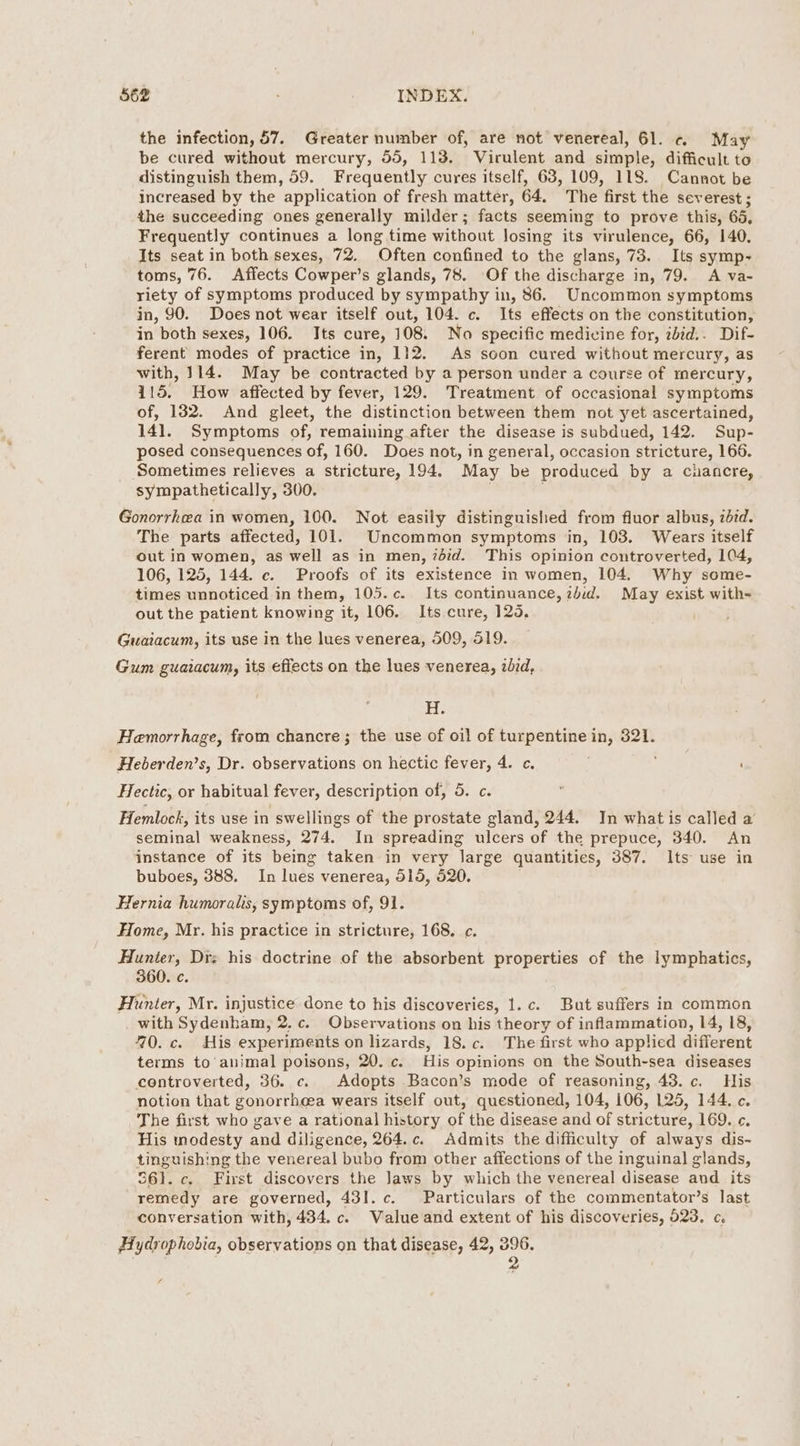 the infection, 57. Greater number of, are not venereal, 61. ¢« May be cured without mercury, 55, 113. Virulent and simple, difficult to distinguish them, 59. Frequently cures itself, 63, 109, 118. Cannot be increased by the application of fresh matter, 64, The first the severest ; the succeeding ones generally milder; facts seeming to prove this, 65, Frequently continues a long time without losing its virulence, 66, 140. Its seat in both sexes, 72. Often confined to the glans, 73. Its symp- toms, 76. Affects Cowper’s glands, 78. Of the discharge in, 79. A va- riety of symptoms produced by sympathy in, 86. Uncommon symptoms in, 90. Does not wear itself out, 104. c. Its effects on the constitution, in both sexes, 106. Its cure, 108. No specific medicine for, ibid.. Dif- ferent modes of practice in, 112. As soon cured without mercury, as with, 114. May be contracted by a person under a course of mercury, i115. How affected by fever, 129. Treatment of occasional symptoms of, 182. And gleet, the distinction between them not yet ascertained, 141. Symptoms of, remaining after the disease is subdued, 142. Sup- posed consequences of, 160. Does not, in general, occasion stricture, 166. Sometimes relieves a stricture, 194, May be produced by a chancre, sympathetically, 300. Gonorrhea in women, 100. Not easily distinguished from fluor albus, 27d. The parts affected, 101. Uncommon symptoms in, 103. Wears itself out in women, as well as in men, 7did. This opinion controverted, 104, 106, 125, 144. c. Proofs of its existence in women, 104. Why some- times unnoticed in them, 105.c. Its continuance, zbid. May exist with- out the patient knowing it, 106. Its cure, 125. Guaiacum, its use in the lues venerea, 509, 519. Gum guaiacum, its effects on the lues venerea, aid, H. Hemorrhage, from chancre; the use of oil of turpentine in, 321. Heberden’s, Dr. observations on hectic fever, 4. c. ’ Hectic, or habitual fever, description of, 5. c. Hemlock, its use in swellings of the prostate gland, 244. In what is called a seminal weakness, 274. In spreading ulcers of the prepuce, 340. An instance of its being taken in very large quantities, 387. Its use in buboes, 388. In lues venerea, 515, 520. Hernia humoralis, symptoms of, 91. Home, Mr. his practice in stricture, 168. c¢. Hunter, Drz his doctrine of the absorbent properties of the lymphatics, 360. c. Hunter, Mr. injustice done to his discoveries, 1.c. But suffers in common with Sydenham, 2. c. Observations on his theory of inflammation, 14, 18, 70. c. His experiments on lizards, 18.c. The first who applied different terms to animal poisons, 20. c. His opinions on the South-sea diseases coentroverted, 36. c. Adopts Bacon’s mode of reasoning, 43. c. His notion that gonorrhea wears itself out, questioned, 104, 106, 125, 144. c. The first who gave a rational history of the disease and of stricture, 169. ¢. His modesty and diligence, 264.c. Admits the difficulty of always dis- tinguishing the venereal bubo from other affections of the inguinal glands, 361. c. First discovers the Jaws by which the venereal disease aud its remedy are governed, 431. c. Particulars of the commentator’s last conversation with, 434. c. Walue and extent of his discoveries, 523. c. Hydrophobia, observations on that disease, 42, 396. 2