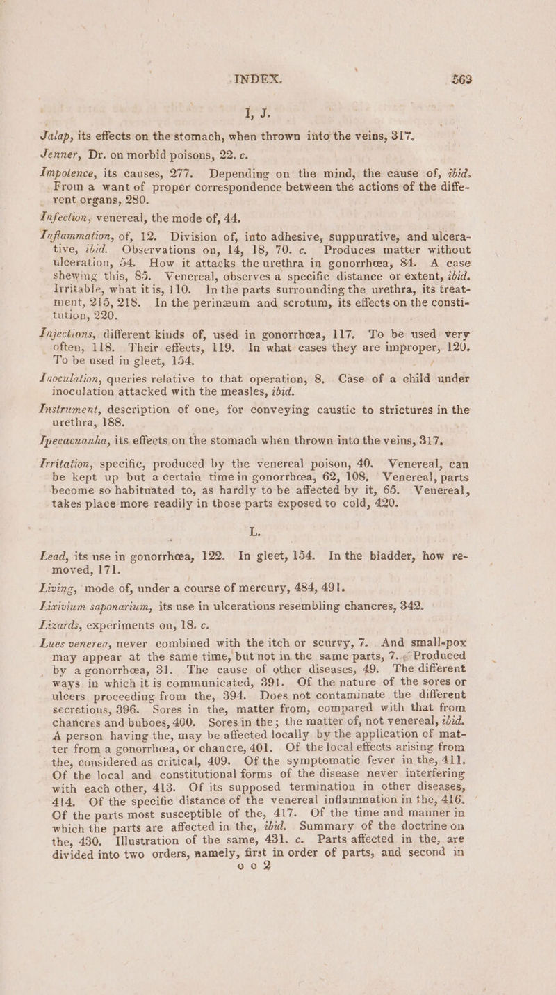 | he Jalap, its effects on the stomach, when thrown into the veins, 317. Jenner, Dr. on morbid poisons, 22, c. Impotence, its causes, 277. Depending on the mind, the cause of, ibid. From a want of proper correspondence between the actions of the diffe- _ rent organs, 280. Infection, venereal, the mode of, 44. Inflammation, of, 12. Division of, into adhesive, suppurative, and ulcera- tive, ebid. Observations on, 14, 18, 70. c. Produces matter without ulceration, 54. How it attacks the urethra in gonorrhoea, 84. A case shewing this, 85. Venereal, observes a specific distance or extent, zdzd. Irritable, what itis, 110. Inthe parts surrounding the urethra, its treat- ment, 215, 218. Inthe perineum and scrotum, its effects on the consti- tution, 220. Injections, different kinds of, uséd in gonorrhcea, 117. To be used: very often, 118. Their effects, 119. . In what cases they are improper, 120. To be used in gleet, 154, / Inoculation, queries relative to that operation, 8. Case of a child under inoculation attacked with the measles, zbid. Instrument, description of one, for conveying caustic to strictures in the urethra, 188. Tpecacuanha, its effects on the stomach when thrown into the veins, 317. Trritation, specific, produced by the venereal poison, 40. Venereal, can be kept up but acertain timein gonorrheea, 62, 108, Venereal, parts become so habituated to, as hardly to be affected by it, 65. Venereal, takes place more readily in those parts exposed to cold, 420. | fe Lead, its use in gonorrhea, 122. In gleet, 154. Inthe bladder, how re- moved, 171. Living, mode of, under a course of mercury, 484, 491. Lixivium saponarium, its use in ulcerations resembling chaneres, 342. Lizards, experiments on, IS. c. Lues venerea, never combined with the itch or scurvy, 7. And small-pox may appear at the same time, but not im the same parts, 7..<° Produced _ by a gonorrhcea, 31. The cause of other diseases, 49. The different ways in which it is communicated, 391. Of the nature of the sores or ulcers. proceeding from the, 394. Does not contaminate the different secretions, 396. Sores in the, matter from, compared with that from chancres and buboes, 400. Sores in the; the matter of, not venereal, zdid. A person having the, may be affected locally by the application ef mat- ter from a gonorrhea, or chancre, 401. Of the local effects arising from the, considered as critical, 409. Of the symptomatic fever in the, 411, Of the local and constitutional forms of the disease never interfering with each other, 413. Of its supposed termination in other diseases, 414, Of the specific distance of the venereal inflammation in the, 416. Of the parts most susceptible of the, 417. Of the time and manner in which the parts are affected in the, eid. Summary of the doctrine on the, 430. Illustration of the same, 431. c. Parts affected in the, are divided into two orders, namely, first in order of parts, and second in 002