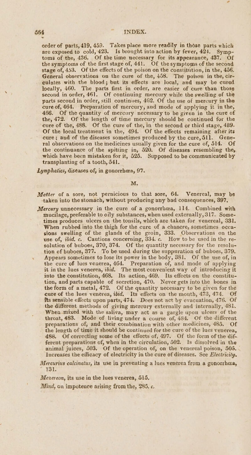 order of parts,419, 459. Takes place more readily in those parts whick are exposed to cold, 423. Is brought into action by fever, 424. Symp- toms of the, 436. Of the time necessary for its appearance, 437. Of the symptoms of the first stage of, 441. Of the symptoms of the second stage of, 453. Of the effects of the poison on the constitttion, in the, 456. General observations on the cure of the, 458. The poison in the, cir- culates with the blood; but its effects are local, and may be cured locally, 460. The parts first in order, are easier of cure than those second in order, 461. Of continuing mercury while the swelling of the parts second in order, still continues, 462, Of the use of mercury in the cure of, 464. Preparation of mercury, and mode of applying it in the, 466. Of the quantity of mercury necessary to be given in the cure of the, 472. Of the length of time mercury should be continued for the cure of the, 488. Of the cure of the, in the second or third stage, 489. Of the local treatment in the, 494. Of the effects remaining after its cure; and of the diseases sometimes produced by the cure, 511. Gene- ral observations on the medicines usually given for the cure of, 514. Of the continuance of the spittmg in, 520. Of diseases resembling the, which have been mistaken for it, 525. Supposed to be communicated by transplanting of a tooth, 541. Lymphatics, diseases of, in gonorrhea, 97. M. Matter of a sore, not pernicious to that sore, 64. Venereal, may be -taken into the stomach, without producing any bad consequences, 397, Mercury unnecessary in the cure of a gonorrhea, 114. Combined with mucilage, preferable to oily substances, when used externally,317. Some- times produces ulcers on the tonsils, which are taken for venereal, 331. When rubbed into the thigh for the cure of a chancre, sometimes occa- sions swelling of the glands of the groin, 333. Observations on the use of, zbid. c. Cautions concerning, 334. c. How tobe used in the re- solution of buboes, 370, 374. Of the quantity necessary for the resolu- tion of buboes, 377. To be used during the suppuration of buboes, 379. Appears sometimes to lose its power in the body, 381. Of the use of, in the cure of lues venerea, 464. Preparation of, and mode of applying it inthe lues venerea, zbid. The most convenient way of introducing it into the constitution, 468, Its action, 469. Its effects on the constitu- tion, and parts capable of secretion, 470. Never gets into the bones in the form of a metal, 472. Of the quantity necessary to be given for the cure of the lues venerea, ibid. Its effects on the mouth, 473, 474. Of its sensible effects upon parts, 474. Does not act by evacuation, 476. Of . the different methods of giving mercury externally and internally, 481. When-mixed with the saliva, may act as a gargle upon ulcers of the throat, 483. Mode of living under a course of, 484. Of the different preparations of, and their combination with other medicines, 485, Of the length of time it should be continued for the cure of the lues venerea, 488. Of correcting some of the effects of, 497. Of the form of the dif- ferent preparations of, when in the circulation, 502. Is dissolved in the animal juices, 503. Of the operation of, on the venereal poison, 505. Increases the efficacy of electricity in the cure of diseases. See Electricity. Mercurius calcinatus, its use in preventing a lues venerea from a gonorrhea, . 131. Mezereon, its use in the lues venerea, 515. Mind, on impotence arising from the, 285. c.