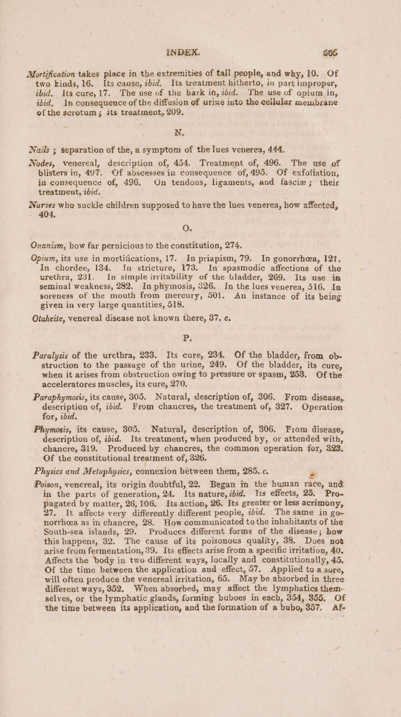Mortification takes place in the extremities of tall people, and why, 10. Of two kinds, 16. Its cause, ibid. Its treatment hitherto, in part improper, ebid. Its cure,17. The use of the bark if, zdid. The use of opium in, ibid, In consequence of the diffusion of urine into the cellular membrane ofthe scrotum ; its treatment, 209. N. Nails ; separation of the, a symptom of the luves venerea, 444. Nodes, venereal, description of, 454. Treatment of, 496. The use of blisters in, 497. Of abscesses in consequence of,495. Of exfoliation, in consequence of, 496. On tendons, ligaments, and fascie ; their treatment, 26rd. Warses who suckle children supposed to have the lues venerea, how affected, 404. QO. Onanism, how far pernicious to the constitution, 274. Opium, its use in mortifications, 17. In priapism, 79. In gonorrheea, 121. In chordee, 134. Im stricture, 173. In spasmodic affections of the urethra, 231. In simple irritability of the bladder, 269. Its use in seminal weakness, 282. In phymosis, 326. In the lues venerea, 516. In soreness of the mouth from mercury, 501. <An instance of its being given in very large quantities, 518. Otaheite, venereal disease not known there, 37. ¢. P. Paralysis of the urethra, 233. Its cure, 234. Of the bladder, from ob- struction to the passage of the urine, 249. Of the bladder, its cure, when it arises from obstruction owing to pressure or spasm, 253. Of the acceleratores muscles, its cure, 270. Paraphymosis, its cause, 305. Natural, description of, 306. From disease, description of, id:d. From chancres, the treatment of, 327. Operation for, zbid. Phymosis, its cause, 305. Natural, description of, 306. From disease, description of, ibid. Its treatment, when produced by, or attended with, chancre, 319. Produced by chancres, the common operation for, 323, Of the constitutional treatment of, 326. Physics and Metaphysics, connexion between them, 285. c. # Poison, venereal, its origin doubtful, 22. Began m the human race, and. in the parts of generation, 24. Its nature, ibid. Its effects, 25. Pro. pagated by matter, 26,106, Its action, 26. Its greater or less acrimony, 27. It affects very differently different people, ibid, The same in go- norrheea as in chancre, 28. How communicated tothe inhabitants of the South-sea islands, 29. Produces different forms of the disease; how this happens, 32. The cause of its poisonous quality, 38. Does not arise from fermentation, 39. Its effects arise from a specific irritation, 40. Affects the ‘body in two different ways, locally and constitutionally, 45, Of the time between the application and effect, 57. Applied to a sore, will often produce the venereal irritation, 65. May be absorbed in three different ways, 352. When absorbed, may affect the lymphatics them- selves, or the lymphatic glands, forming buboes in each, 354, 355, Of the time between its application, and the formation of a bubo, 357. Af-
