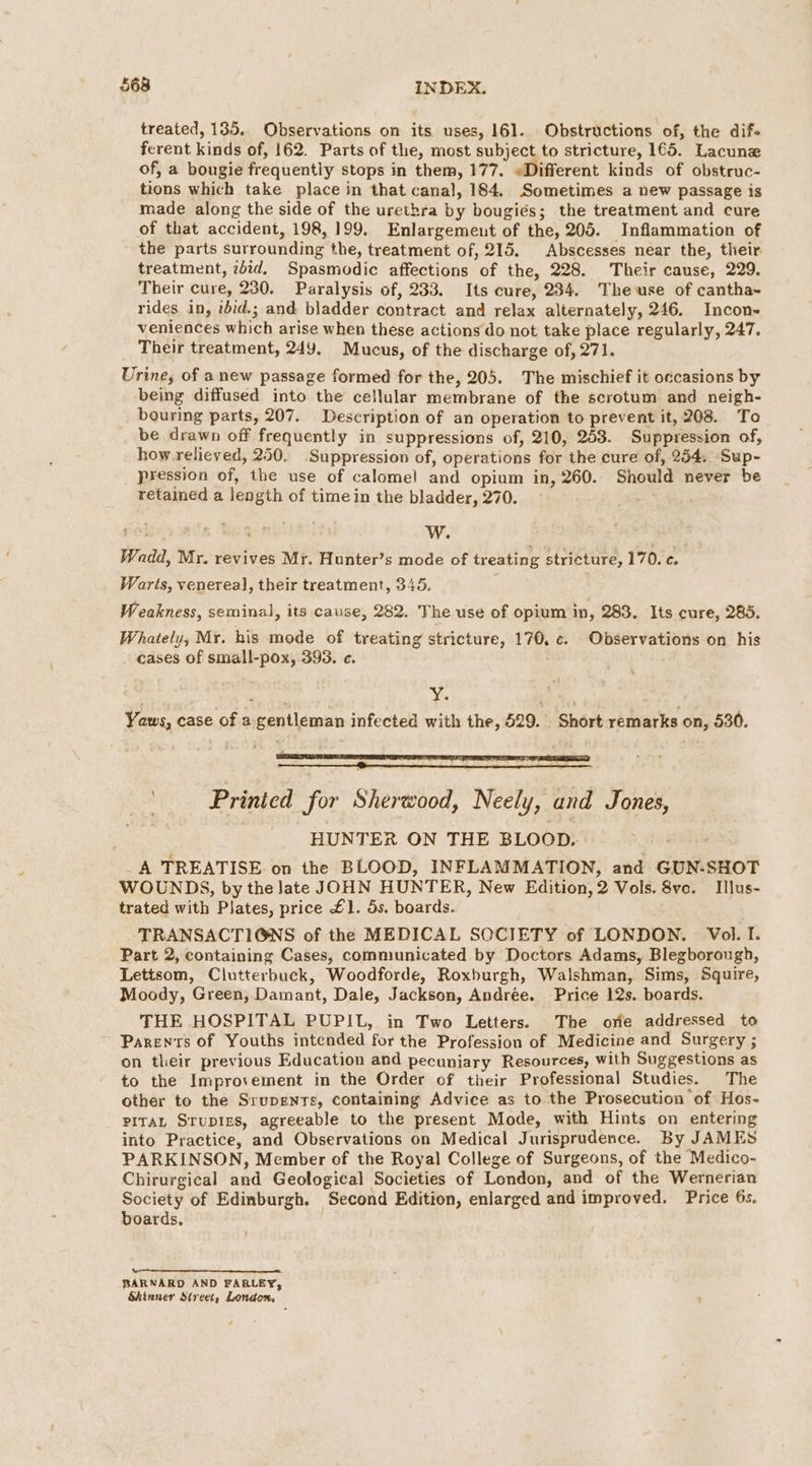 treated, 135. Observations on its. uses, 161. Obstructions of, the dif- ferent kinds of, 162. Parts of the, most subject to stricture, 165. Lacune of, a bougie frequentiy stops in them, 177. «Different kinds of obstruc- tions which take place in that canal, 184. Sometimes a new passage is made along the side of the urethra by bougiés; the treatment and cure of that accident, 198,199. Enlargement of the, 205. Inflammation of the parts surrounding the, treatment of, 215. Abscesses near the, their. treatment, zbid. Spasmodic affections of the, 228. Their cause, 229. Their cure, 230. Paralysis of, 233. Its cure, 234. Thewse of cantha~ rides in, ibid.; and bladder contract and relax alternately, 246. Incon- veniences which arise when these actions do not take place regularly, 247. Their treatment, 249. Mucus, of the discharge of, 271. Urine, of anew passage formed for the, 205. The mischief it occasions by being diffused into the cellular membrane of the scrotum and neigh- bouring parts, 207. Description of an operation to prevent it, 208. To be drawn off frequently in suppressions of, 210, 253. Suppression of, how relieved, 250. Suppression of, operations for the cure of, 254, Sup- pression of, the use of calomel and opium in, 260. Should never be retained a length of time in the bladder, 270. Wadd, Mr. revives Mr. Hunter’s mode of treating stricture, 170°¢. Warts, venerea], their treatment, 345. Weakness, seminal, its cause, 282. The use of opium in, 283. Its cure, 285. Whately, Mr. his mode of treating stricture, 170. c. Observations on his cases of small-pox, 393. e. : Yaws, case of a gentleman infected with the, 529. Short remarks on, 530. Printed for Sherwood, Neely, and Jones, HUNTER ON THE BLOOD. _A TREATISE on the BLOOD, INFLAMMATION, and GUN-SHOT WOUNDS, by the late JOHN HUNTER, New Edition, 2 Vols. 8vc. Illus- trated with Plates, price £1. 5s. boards. TRANSACTIONS of the MEDICAL SOCIETY of LONDON. Vol. I. Part 2, containing Cases, communicated by Doctors Adams, Blegborough, Lettsom, Clutterbuck, Woodforde, Roxburgh, Walshman, Sims, Squire, Moody, Green, Damant, Dale, Jackson, Andrée. Price 12s. boards. THE HOSPITAL PUPIL, in Two Letters. The orie addressed to Parents of Youths intended for the Profession of Medicine and Surgery ; on their previous Education and pecuniary Resources, with Suggestions as to the Improvement in the Order of their Professional Studies. The other to the Srupents, containing Advice as to.the Prosecution of Hos- PITAL STupirs, agreeable to the present Mode, with Hints on entering into Practice, and Observations on Medical Jurisprudence. By JAMES PARKINSON, Member of the Royal College of Surgeons, of the Medico- Chirurgical and Geological Societies of London, and of the Wernerian Society of Edinburgh. Second Edition, enlarged and improved. Price 6s. boards. eee BARNARD AND FARLEY, Skinner Street, London.