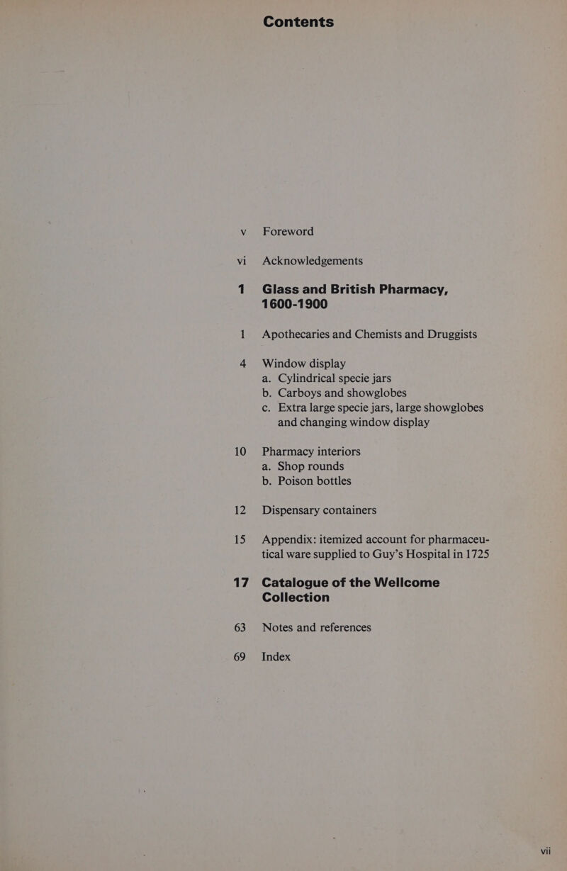 vi 10 12 15 17 63 69 Contents Foreword Acknowledgements Glass and British Pharmacy, 1600-1900 Apothecaries and Chemists and Druggists Window display a. Cylindrical specie jars b. Carboys and showglobes c. Extra large specie jars, large showglobes and changing window display Pharmacy interiors a. Shop rounds b. Poison bottles Dispensary containers Appendix: itemized account for pharmaceu- tical ware supplied to Guy’s Hospital in 1725 Catalogue of the Wellcome Collection Notes and references Index