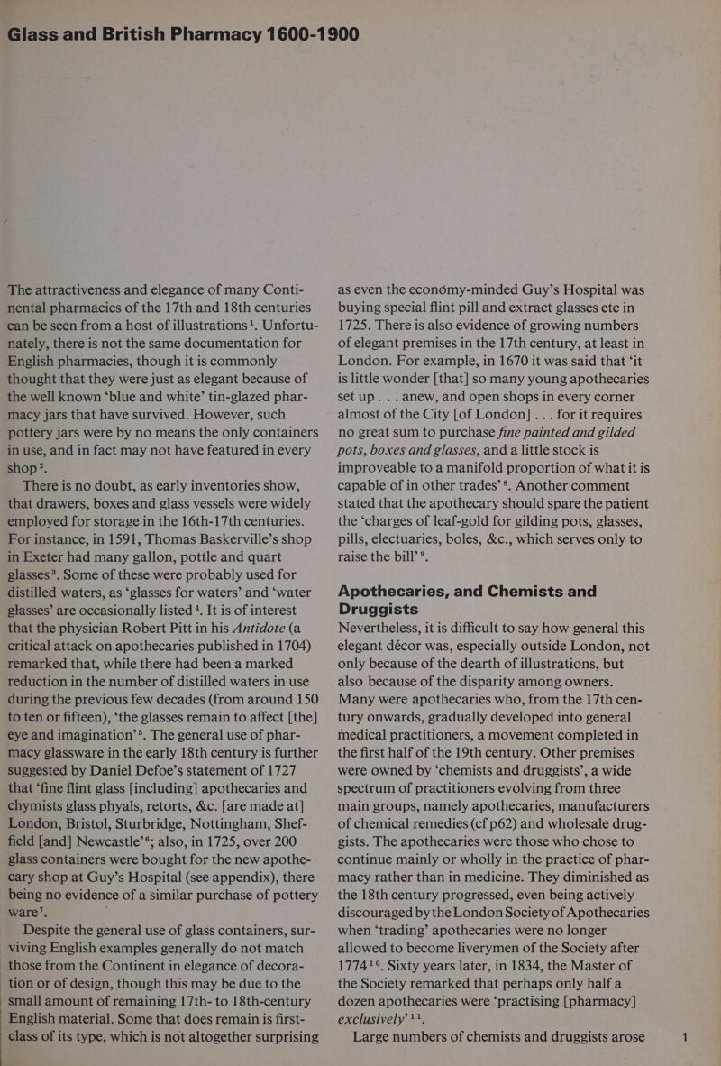 The attractiveness and elegance of many Conti- nental pharmacies of the 17th and 18th centuries can be seen from a host of illustrations?. Unfortu- nately, there is not the same documentation for English pharmacies, though it is commonly thought that they were just as elegant because of the well known ‘blue and white’ tin-glazed phar- macy jars that have survived. However, such pottery jars were by no means the only containers in use, and in fact may not have featured in every shop?. There is no doubt, as early inventories show, that drawers, boxes and glass vessels were widely employed for storage in the 16th-17th centuries. For instance, in 1591, Thomas Baskerville’s shop in Exeter had many gallon, pottle and quart glasses *. Some of these were probably used for distilled waters, as ‘glasses for waters’ and ‘water glasses’ are occasionally listed ‘. It is of interest that the physician Robert Pitt in his Antidote (a critical attack on apothecaries published in 1704) remarked that, while there had been a marked reduction in the number of distilled waters in use during the previous few decades (from around 150 to ten or fifteen), ‘the glasses remain to affect [the] eye and imagination’®. The general use of phar- macy glassware in the early 18th century is further suggested by Daniel Defoe’s statement of 1727 that ‘fine flint glass [including] apothecaries and chymists glass phyals, retorts, &amp;c. [are made at] London, Bristol, Sturbridge, Nottingham, Shef- field [and] Newcastle’*; also, in 1725, over 200 glass containers were bought for the new apothe- cary shop at Guy’s Hospital (see appendix), there being no evidence of a similar purchase of pottery ware’. Despite the general use of glass containers, sur- viving English examples generally do not match those from the Continent in elegance of decora- - tion or of design, though this may be due to the small amount of remaining 17th- to 18th-century English material. Some that does remain is first- as even the economy-minded Guy’s Hospital was buying special flint pill and extract glasses etc in 1725. There is also evidence of growing numbers of elegant premises in the 17th century, at least in London. For example, in 1670 it was said that ‘it is little wonder [that] so many young apothecaries set up. . . anew, and open shops in every corner almost of the City [of London] .. . for it requires no great sum to purchase fine painted and gilded pots, boxes and glasses, and a little stock is improveable to a manifold proportion of what it is capable of in other trades’ *. Another comment stated that the apothecary should spare the patient the ‘charges of leaf-gold for gilding pots, glasses, pills, electuaries, boles, &amp;c., which serves only to raise the bill’®. Apothecaries, and Chemists and Druggists Nevertheless, it is difficult to say how general this elegant décor was, especially outside London, not only because of the dearth of illustrations, but also because of the disparity among owners. Many were apothecaries who, from the 17th cen- tury onwards, gradually developed into general medical practitioners, a movement completed in the first half of the 19th century. Other premises were owned by ‘chemists and druggists’, a wide spectrum of practitioners evolving from three main groups, namely apothecaries, manufacturers of chemical remedies (cf p62) and wholesale drug- gists. The apothecaries were those who chose to continue mainly or wholly in the practice of phar- macy rather than in medicine. They diminished as the 18th century progressed, even being actively discouraged bythe London Society of Apothecaries when ‘trading’ apothecaries were no longer allowed to become liverymen of the Society after 17741°. Sixty years later, in 1834, the Master of the Society remarked that perhaps only half a dozen apothecaries were ‘practising [pharmacy] exclusively +1,