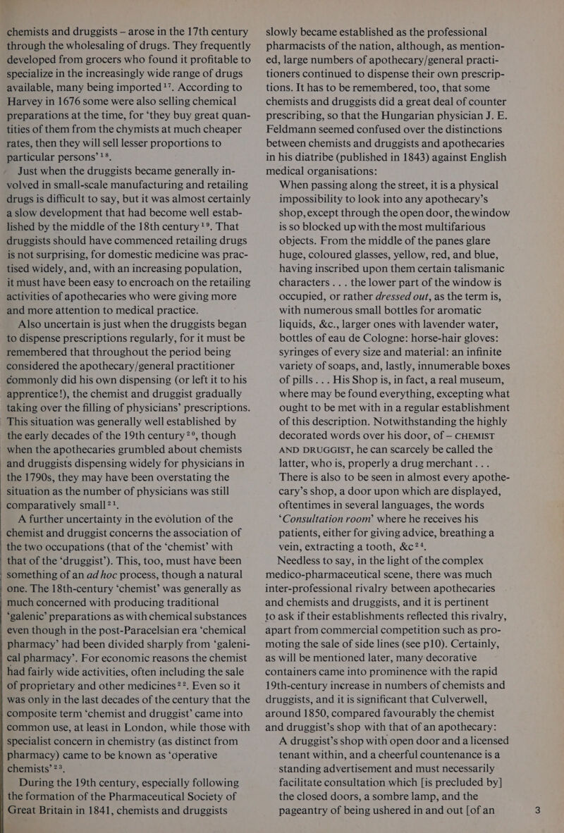 through the wholesaling of drugs. They frequently developed from grocers who found it profitable to specialize in the increasingly wide range of drugs available, many being imported’. According to Harvey in 1676 some were also selling chemical preparations at the time, for ‘they buy great quan- tities of them from the chymists at much cheaper rates, then they will sell lesser proportions to particular persons’ ?°. Just when the druggists became generally in- volved in small-scale manufacturing and retailing drugs is difficult to say, but it was almost certainly a slow development that had become well estab- lished by the middle of the 18th century?*. That druggists should have commenced retailing drugs is not surprising, for domestic medicine was prac- tised widely, and, with an increasing population, it must have been easy to encroach on the retailing activities of apothecaries who were giving more and more attention to medical practice. Also uncertain is just when the druggists began to dispense prescriptions regularly, for it must be remembered that throughout the period being considered the apothecary/general practitioner commonly did his own dispensing (or left it to his apprentice!), the chemist and druggist gradually taking over the filling of physicians’ prescriptions. This situation was generally well established by the early decades of the 19th century ?°, though _ when the apothecaries grumbled about chemists and druggists dispensing widely for physicians in the 1790s, they may have been overstating the situation as the number of physicians was still comparatively small ??. _ A further uncertainty in the evolution of the chemist and druggist concerns the association of the two occupations (that of the ‘chemist’ with that of the ‘druggist’). This, too, must have been something of an ad hoc process, though a natural | one. The 18th-century ‘chemist’ was generally as much concerned with producing traditional ‘galenic’ preparations as with chemical substances even though in the post-Paracelsian era ‘chemical pharmacy’ had been divided sharply from ‘galeni- cal pharmacy’. For economic reasons the chemist had fairly wide activities, often including the sale of proprietary and other medicines ??. Even so it was only in the last decades of the century that the composite term ‘chemist and druggist’ came into common use, at least in London, while those with specialist concern in chemistry (as distinct from pharmacy) came to be known as ‘operative chemists’ 23. During the 19th century, especially following the formation of the Pharmaceutical Society of Great Britain in 1841, chemists and druggists pharmacists of the nation, although, as mention- ed, large numbers of apothecary/general practi- tioners continued to dispense their own prescrip- tions. It has to be remembered, too, that some | chemists and druggists did a great deal of counter prescribing, so that the Hungarian physician J. E. Feldmann seemed confused over the distinctions between chemists and druggists and apothecaries in his diatribe (published in 1843) against English medical organisations: When passing along the street, it is a physical impossibility to look into any apothecary’s shop, except through the open door, the window is so blocked up with the most multifarious objects. From the middle of the panes glare huge, coloured glasses, yellow, red, and blue, having inscribed upon them certain talismanic characters... the lower part of the window is occupied, or rather dressed out, as the term is, with numerous small bottles for aromatic liquids, &amp;c., larger ones with lavender water, bottles of eau de Cologne: horse-hair gloves: syringes of every size and material: an infinite variety of soaps, and, lastly, innumerable boxes of pills... His Shop is, in fact, a real museum, where may be found everything, excepting what ought to be met with in a regular establishment of this description. Notwithstanding the highly decorated words over his door, of — CHEMIST AND DRUGGIST, he can scarcely be called the latter, who is, properly a drug merchant... There is also to be seen in almost every apothe- cary’s shop, a door upon which are displayed, oftentimes in several languages, the words ‘Consultation room’ where he receives his patients, either for giving advice, breathing a vein, extracting a tooth, &amp;c??. Needless to say, in the light of the complex medico-pharmaceutical scene, there was much inter-professional rivalry between apothecaries and chemists and druggists, and it is pertinent to ask if their establishments reflected this rivalry, apart from commercial competition such as pro-. moting the sale of side lines (see p10). Certainly, as will be mentioned later, many decorative containers came into prominence with the rapid 19th-century inerease in numbers of chemists and druggists, and it is significant that Culverwell, around 1850, compared favourably the chemist and druggist’s shop with that of an apothecary: A druggist’s shop with open door and a licensed tenant within, and a cheerful countenance is a standing advertisement and must necessarily facilitate consultation which [is precluded by] the closed doors, a sombre lamp, and the pageantry of being ushered in and out [of an
