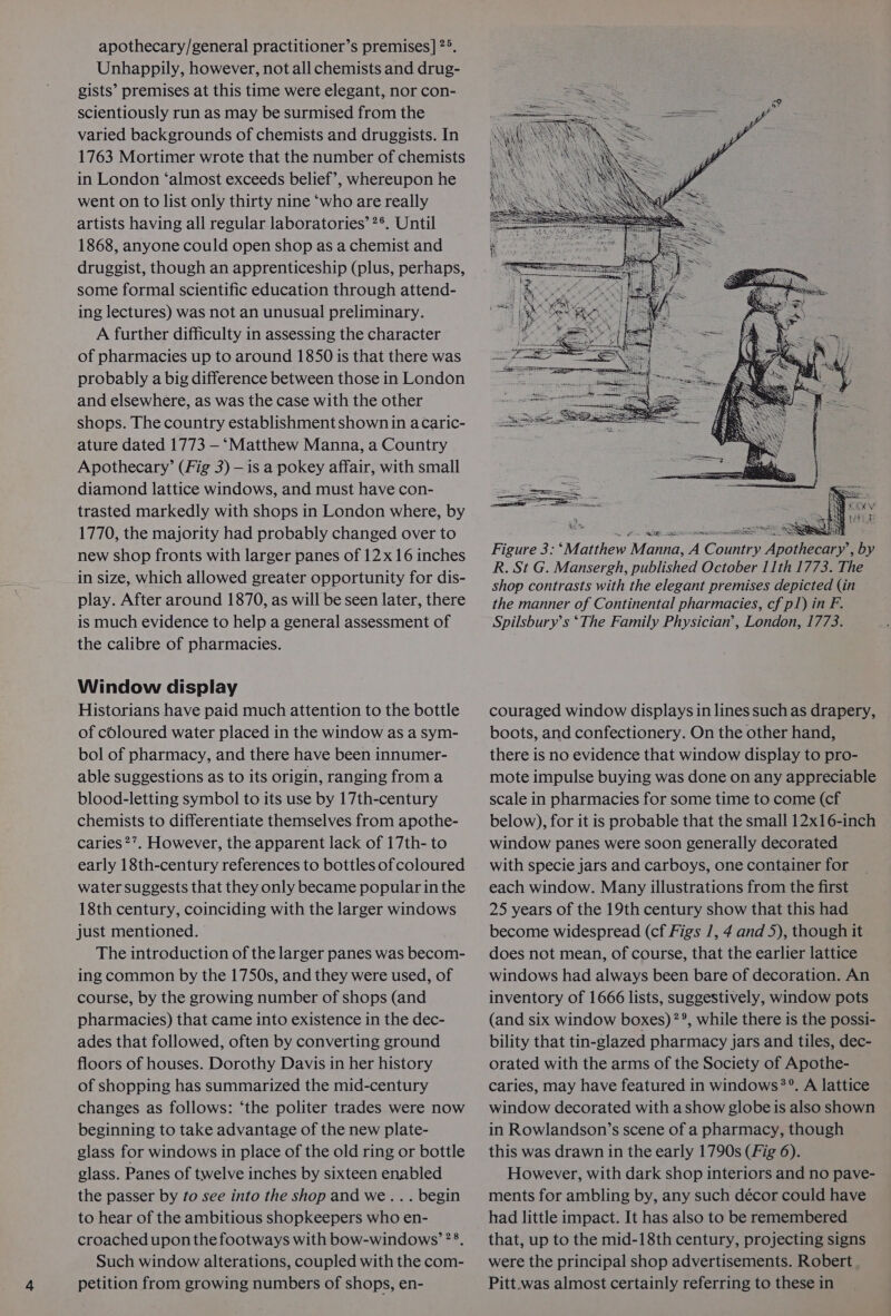 apothecary/general practitioner’s premises] 2°. Unhappily, however, not all chemists and drug- gists’ premises at this time were elegant, nor con- scientiously run as may be surmised from the varied backgrounds of chemists and druggists. In 1763 Mortimer wrote that the number of chemists in London ‘almost exceeds belief’, whereupon he went on to list only thirty nine ‘who are really artists having all regular laboratories’ ?®. Until 1868, anyone could open shop as a chemist and druggist, though an apprenticeship (plus, perhaps, some formal scientific education through attend- ing lectures) was not an unusual preliminary. A further difficulty in assessing the character of pharmacies up to around 1850 is that there was probably a big difference between those in London and elsewhere, as was the case with the other shops. The country establishment shownin acaric- ature dated 1773 — ‘Matthew Manna, a Country Apothecary’ (Fig 3) — is a pokey affair, with small diamond lattice windows, and must have con- trasted markedly with shops in London where, by 1770, the majority had probably changed over to new shop fronts with larger panes of 12x 16 inches in size, which allowed greater opportunity for dis- play. After around 1870, as will be seen later, there is much evidence to help a general assessment of the calibre of pharmacies. Window display Historians have paid much attention to the bottle of coloured water placed in the window as a sym- bol of pharmacy, and there have been innumer- able suggestions as to its origin, ranging froma blood-letting symbol to its use by 17th-century chemists to differentiate themselves from apothe- caries 2’. However, the apparent lack of 17th- to early 18th-century references to bottles of coloured water suggests that they only became popular inthe 18th century, coinciding with the larger windows just mentioned. The introduction of the larger panes was becom- ing common by the 1750s, and they were used, of course, by the growing number of shops (and pharmacies) that came into existence in the dec- ades that followed, often by converting ground floors of houses. Dorothy Davis in her history of shopping has summarized the mid-century changes as follows: ‘the politer trades were now beginning to take advantage of the new plate- glass for windows in place of the old ring or bottle glass. Panes of twelve inches by sixteen enabled the passer by to see into the shop and we... begin to hear of the ambitious shopkeepers who en- croached upon the footways with bow-windows’?8. Such window alterations, coupled with the com- petition from growing numbers of shops, en- ened Soe Figure 3: ‘Matthew Manna, A Country couraged window displays in lines such as drapery, — boots, and confectionery. On the other hand, there is no evidence that window display to pro- mote impulse buying was done on any appreciable scale in pharmacies for some time to come (cf below), for it is probable that the small 12x16-inch window panes were soon generally decorated with specie jars and carboys, one container for each window. Many illustrations from the first 25 years of the 19th century show that this had become widespread (cf Figs 1, 4 and 5), though it does not mean, of course, that the earlier lattice windows had always been bare of decoration. An inventory of 1666 lists, suggestively, window pots (and six window boxes) **, while there is the possi- bility that tin-glazed pharmacy jars and tiles, dec- orated with the arms of the Society of Apothe- caries, may have featured in windows?’. A lattice window decorated with ashow globe is also shown in Rowlandson’s scene of a pharmacy, though this was drawn in the early 1790s (Fig 6). However, with dark shop interiors and no pave- ments for ambling by, any such décor could have had little impact. It has also to be remembered that, up to the mid-18th century, projecting signs were the principal shop advertisements. Robert Pitt.was almost certainly referring to these in