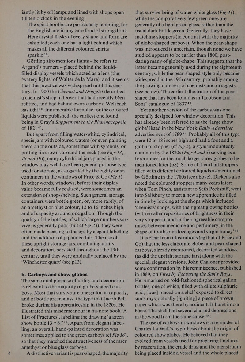 iantly lit by oil lamps and lined with shops open till ten o’clock in the evening: The spirit booths are particularly tempting, for the English are in any case fond of strong drink. Here crystal flasks of every shape and form are exhibited; each one has a light behind which makes all the different coloured spirits sparkle®®. Gottling also mentions lights — he refers to Argand’s burners — placed behind the liquid- filled display vessels which acted as a lens (the ‘watery lights’ of Walter de la Mare), and it seems that this practice was widespread until this cen- tury. In 1900 the Chemist and Druggist described a chemist’s shop in Dover that had recently bten refitted, and had behind every carboy a Welsbach gaslight*°. Innumerable formulae for the coloured liquids were published, the earliest one found being in Gray’s Supplement to the Pharmacopoeia of 1824 7% But apart from filling water-white, cylindrical, specie jars with coloured waters (or even painting them on the outside, sometimes with symbols, or putting tin crowns around the neck (see Figs /3, 18 and 19)), many cylindrical jars placed in the window may well have been general purpose type used for storage, as suggested by the eighty or so containers in the windows of Price &amp; Co (Fig /). In other words, windows, before their display value became fully realised, were sometimes an extension of shop-shelving. Such general storage containers were bottle green, or, more rarely, of an amethyst or blue colour, 12 to 16 inches high, and of capacity around one gallon. Though the quality of the bottles, of which large numbers sur- vive, is generally poor (but cf Fig 23), they were often made pleasing to the eye by elegant labelling and the addition of japanned lids. The use of these upright storage jars, combining utility and decoration, persisted throughout the 19th century, until they were gradually replaced by the “Winchester quart’ (see p13). b. Carboys and show globes The same dual purpose of utility and decoration is relevant to the majority of globe-shaped car- boys. Most that survive are one gallon in capacity, and of bottle green glass, the type that Jacob Bell broke during his apprenticeship in the 1820s. He illustrated this misdemeanour in his note book ‘A List of Fractures’, labelling the drawing ‘a green show bottle 13 -- 6!’4?. Apart from elegant label- ling, an overall, hand-painted decoration was sometimes applied to the green carboys (cf Fig 36), so that they matched the attractiveness of the rarer amethyst or blue glass carboys. that survive being of water-white glass (Fig 4/), while the comparatively few green ones are generally of a light green glass, rather than the usual dark bottle green. Generally, they have matching stoppers (in contrast with the majority of globe-shaped carboys). When the pear-shape was introduced is uncertain, though none we have studied appears to be earlier than 1800, post- dating many of globe-shape. This suggests that the latter became generally used during the eighteenth century, while the pear-shaped style only became widespread in the 19th century, probably among the growing numbers of chemists and druggists (see below). The earliest illustration of the pear- shape that has been found is in Jacobson and Sons’ catalogue of 1837 +43. Yet another version of the carboy was one specially designed for window decoration. This has already been referred to as the ‘large show globe’ listed in the New York Daily Advertiser advertisement of 178944. Probably all of this type globular stopper (cf Fig 5), a style undoubtedly common by the 1820s (Figs 4 and 5) serving asa forerunner for the much larger show globes to be mentioned later (p8). Some of them had stoppers filled with different coloured liquids as mentioned by GOottling in the 1780s (see above). Dickens also noted the coloured stoppers many years later: when Tom Pinch, assistant to Seth Pecksniff, went into Salisbury to meet a new apprentice he filed in time by looking at the shops which included ‘chemists’ shops, with their great glowing bottles (with smaller repositories of brightness in their very stoppers); and in their agreeable compro- mises between medicine and perfumery, in the shape of toothsome lozenges and virgin honey’ *°. It is clear from illustrations (eg that of Price and Co) that the less elaborate globe- and pear-shaped carboys, already mentioned, decorated windows (as did the upright storage jars) along with the special, elegant versions. John Chaloner provided some confirmation by his reminiscence, published in 1889, on Fires by Focussing the Sun’s Rays. He remarked on ‘old-fashioned spherical gallon bottles, one of which, filled with dilute sulphuric acid, [was] placed on a shelf exposed to direct sun’s rays, actually [igniting] a piece of brown paper which was there by accident. It burst into a blaze. The shelf had several charred depressions in the wood from the same cause’ *®. The use of carboys in windows is a'reminder of Charles La Wall’s hypothesis about the origin of coloured show globes. He believed that they evolved from vessels used for preparing tinctures by maceration, the crude drug and the menstruum