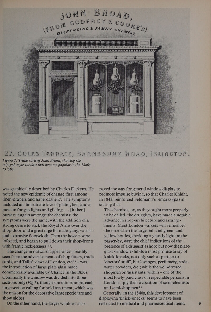 30 epo™ a § COOK g, ©) £3 r eee > £5 ‘ ‘ 27, COL ES Jez jy fit ACE, BAR Figure 7: Trade card of John Broad, showing the triptych style window that became popular in the 1840s . to ’50s. was graphically described by Charles Dickens. He noted the new epidemic of change ‘first among linen-drapers and haberdashers’. The symptoms included an ‘inordinate love of plate-glass, and a passion for gas-lights and gilding... [it then] burst out again amongst the chemists; the symptoms were the same, with the addition of a strong desire to stick the Royal Arms over the shop-door, and a great rage for mahogany, varnish and expensive floor-cloth. Then the hosiers were infected, and began to pull down their shop-fronts with frantic recklessness’®?. The change in outward appearance — readily seen from the advertisements of shop fitters, trade cards, and Tallis’ views of London, etc’? — was the introduction of large plafe glass made commercially available by Chance in the 1830s. Commonly the window was divided into three sections only (Fig 7), though sometimes more, each large section calling for bold treatment, which was the reason for the decorative large specie jars and show globes. On the other hand, the larger windows also SFIPETR Pee ee OES ®Y ROAD, ISLINGION, paved the way for general window display to promote impulse buying, so that Charles Knight, in 1843, reinforced Feldmann’s remarks (p3) in stating that: The chemists, or, as they ought more properly to be called, the druggists, have made a notable advance in shop-architecture and arrange- ments. Most London walkers will remember the time when the large red, and green, and yellow bottles, shedding a ghastly light on the passer-by, were the chief indications of the - presence of a druggist’s shop; but now the plate- glass window exhibits a most profuse array of knick-knacks, not only such as pertain to ‘doctors’ stuff’, but lozenges, perfumery, soda- water powders, &amp;c.; while the well-dressed shopmen or ‘assistants’ within — one of the most lowly-paid class of respectable persons in London — ply their avocation of semi-chemists and semi-shopmen®?. Generally, in the 1840s, this development of displaying ‘knick-knacks’ seems to have been restricted to medical and pharmaceutical items.