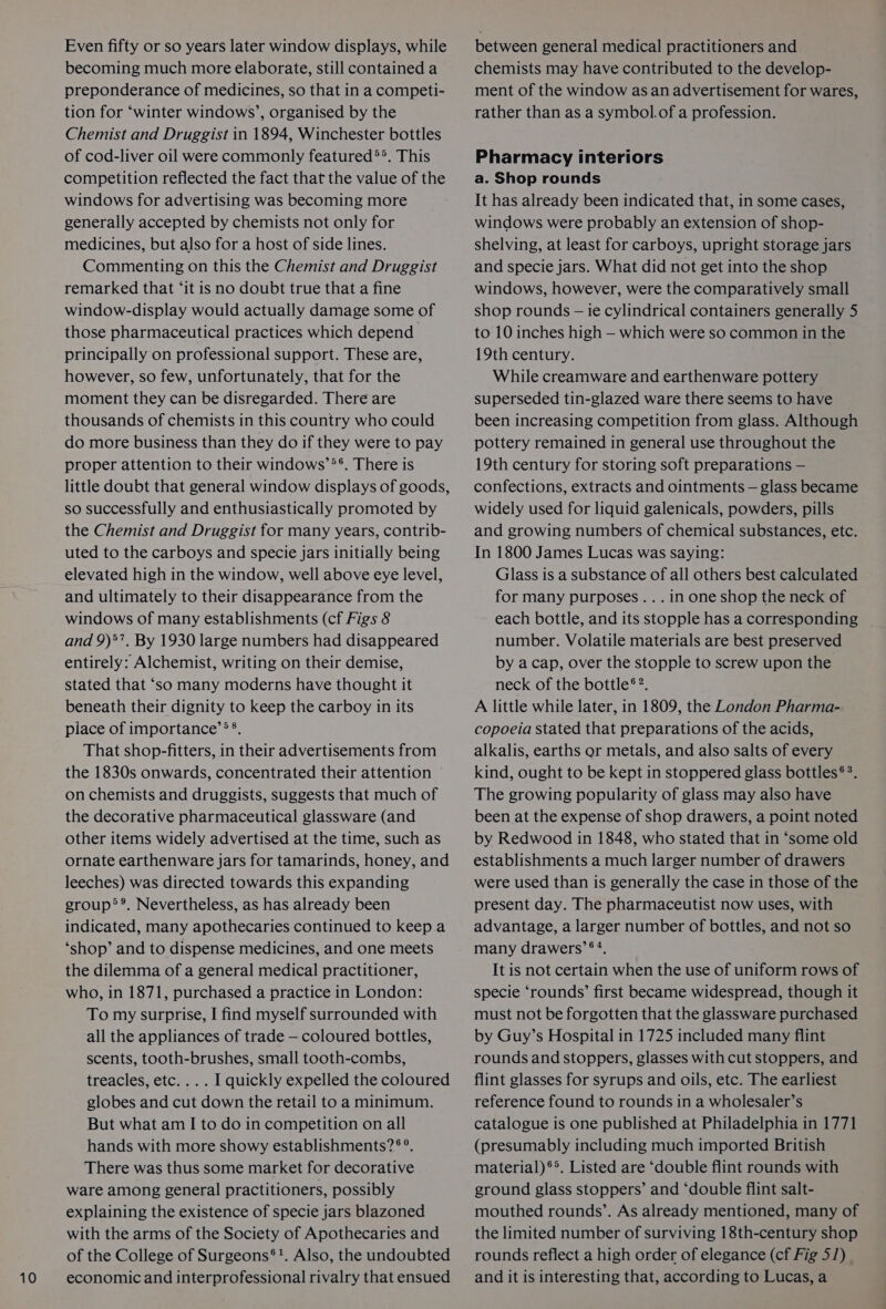 10 Even fifty or so years later window displays, while becoming much more elaborate, still contained a preponderance of medicines, so that in a competi- tion for ‘winter windows’, organised by the Chemist and Druggist in 1894, Winchester bottles of cod-liver oil were commonly featured®>. This competition reflected the fact that the value of the windows for advertising was becoming more generally accepted by chemists not only for medicines, but also for a host of side lines. Commenting on this the Chemist and Druggist remarked that ‘it is no doubt true that a fine window-display would actually damage some of those pharmaceutical practices which depend principally on professional support. These are, however, so few, unfortunately, that for the moment they can be disregarded. There are thousands of chemists in this country who could do more business than they do if they were to pay proper attention to their windows’°*®. There is little doubt that general window displays of goods, so successfully and enthusiastically promoted by the Chemist and Druggist for many years, contrib- uted to the carboys and specie jars initially being elevated high in the window, well above eye level, and ultimately to their disappearance from the windows of many establishments (cf Figs 8 and 9)*, By 1930 large numbers had disappeared entirely: Alchemist, writing on their demise, stated that “so many moderns have thought it beneath their dignity to keep the carboy in its place of importance’®®. That shop-fitters, in their advertisements from the 1830s onwards, concentrated their attention © on chemists and druggists, suggests that much of the decorative pharmaceutical glassware (and other items widely advertised at the time, such as ornate earthenware jars for tamarinds, honey, and leeches) was directed towards this expanding group®®. Nevertheless, as has already been indicated, many apothecaries continued to keep a ‘shop’ and to dispense medicines, and one meets the dilemma of a general medical practitioner, who, in 1871, purchased a practice in London: all the appliances of trade — coloured bottles, scents, tooth-brushes, small tooth-combs, treacles, etc... . I quickly expelled the coloured globes and cut down the retail to a minimum. But what am I to do in competition on all hands with more showy establishments? ®°. There was thus some market for decorative ware among general practitioners, possibly explaining the existence of specie jars blazoned with the arms of the Society of Apothecaries and of the College of Surgeons*!. Also, the undoubted economic and interprofessional rivalry that ensued between general medical practitioners and chemists may have contributed to the develop- ment of the window as an advertisement for wares, rather than as a symbol. of a profession. Pharmacy interiors a. Shop rounds It has already been indicated that, in some cases, windows were probably an extension of shop- shelving, at least for carboys, upright storage jars and specie jars. What did not get into the shop windows, however, were the comparatively small shop rounds — ie cylindrical containers generally 5 to 10 inches high — which were so common in the 19th century. While creamware and earthenware pottery superseded tin-glazed ware there seems to have been increasing competition from glass. Although pottery remained in general use throughout the 19th century for storing soft preparations — confections, extracts and ointments — glass became widely used for liquid galenicals, powders, pills and growing numbers of chemical substances, etc. In 1800 James Lucas was saying: Glass is a substance of all others best calculated for many purposes... in one shop the neck of each bottle, and its stopple has a corresponding number. Volatile materials are best preserved by acap, over the stopple to screw upon the neck of the bottle®?. A little while later, in 1809, the London Pharma- copoeia stated that preparations of the acids, alkalis, earths or metals, and also salts of every kind, ought to be kept in stoppered glass bottles®°. The growing popularity of glass may also have been at the expense of shop drawers, a point noted by Redwood in 1848, who stated that in ‘some old establishments a much larger number of drawers were used than is generally the case in those of the present day. The pharmaceutist now uses, with advantage, a larger number of bottles, and not so many drawers’ ®?. It is not certain when the use of uniform rows of specie ‘rounds’ first became widespread, though it by Guy’s Hospital in 1725 included many flint rounds and stoppers, glasses with cut stoppers, and flint glasses for syrups and oils, etc. The earliest reference found to rounds in a wholesaler’s catalogue is one published at Philadelphia in 1771 (presumably including much imported British material)®*. Listed are ‘double flint rounds with ground glass stoppers’ and ‘double flint salt- mouthed rounds’. As already mentioned, many of the limited number of surviving 18th-century shop rounds reflect a high order of elegance (cf Fig 5/) and it is interesting that, according to Lucas, a