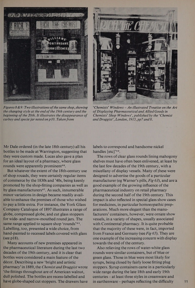 Figures 8 &amp;9: Two illustrations of the same shop, showing the changing style at the end of the 19th century and the beginning of the 20th. It illustrates the disappearance of carboy and specie jar noted on p10. Taken from Mr Dale ordered (in the late 18th century) all his bottles to be made at Warrington, suggesting that they were custom made. Lucas also gave a plan for an ideal layout of a pharmacy, where glass rounds were apparently prominent®®. But whatever the extent of the 18th-century use of shop rounds, they were certainly regular items of commerce by the 1830s and ’40s, being keenly promoted by the shop-fitting companies as well as by glass manufacturers®’. As such, innumerable minor variations in design became readily avail- able to enhance the premises of those who wished to pay a little extra. For instance, the York Glass Company Catalogue of 1897 illustrates a range of globe, compressed globe, and cut glass stoppers for wide- and narrow-mouthed round jars. The same range applied to square shop ‘rounds’ ®®. Labelling, too, presented a wide choice, from hand-painted to recessed labels covered with glass (see p18). Many accounts of new premises appeared in the pharmaceutical literature during the last two decades of the 19th century, and it is clear that bottles were considered a main feature of the décor. Describing a new ‘bright and artistic pharmacy’ in 1889, the Chemist and Druggist wrote ‘the fittings throughout are of American walnut, dull polished. The bottles are recess-labelled and ‘Chemists’ Windows — An illustrated Treatise on the Art of Displaying Pharmaceutical and Allied Goods in Chemists’ Shop Windows’, published by the ‘Chemist and Druggist’, London, 1915, pp7 and 8. labels to correspond and handsome nickel handles [etc]’®°. The rows of clear glass rounds lining mahogony shelves must have often been enlivened, at least by the last few decades of the 19th century, witha miscellany of display vessels. Many of these were designed to advertise the goods of a particular manufacturer (eg Warner’s pills, Fig 63), and area good example of the growing influence of the pharmaceutical industry on retail pharmacy during the second half of the 19th century. This impact is also reflected in special glass show cases for medicines, in particular homoeopathic prep- arations. Much more elegant than the manu- facturers’ containers, however, were ornate show vessels, in a variety of shapes, usually associated with Continental pharmacy. It is quite probable that the majority of these were, in fact, imported from France and Germany (see Fig 65). They are one example of the increasing concern with display towards the end of the century. Also relieving the rows of water-white glass rounds were similar containers, but of blue or green glass. Those in blue were most likely for syrups, being closed by fairly loose fitting plug stoppers. Syrup containers came in a particularly wide range during the late 18th and early 19th centuries — at least three styles in creamware and